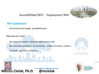 Influenciadigital.com.mxMoises Cielak, Ph.D. @mcielak
@mcielak www.influenciadigital.com.mx
§
Accesibilidad SEO – Arquitectura Web
Herramientas:
Herramientas de Google paraWebmasters
¿Para que nos sirve?
§
§
§
Nos dará información relevante sobre nuestra web
Nos detectará problemas de indexación, análisis de enlaces, rastreo….
Podremos gestionar el Sitemap
 