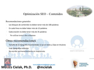 Influenciadigital.com.mxMoises Cielak, Ph.D. @mcielak
@mcielak www.influenciadigital.com.mx
Optimización SEO – Contenidos
Recomendaciones generales
§
§
§
§
Los bloques de contenido no deben tener más de 100 palabras
En cada línea no debe haber más de 12 palabras
Cada oración no debe tener más de 35 palabras
No utilizar texto a dos columnas
Otras recomendaciones
§
§
§
Tamaño de la tipografía recomendado 12 px en texto y 22px en titulares
Usar tipografías estándar
No escribir permanentemente en mayúsculas
 