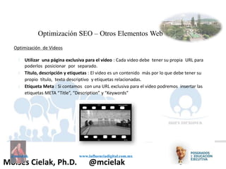 Influenciadigital.com.mxMoises Cielak, Ph.D. @mcielak
@mcielak www.influenciadigital.com.mx
Optimización SEO – Otros Elementos Web
Optimización de Videos
§
§
§
Utilizar una página exclusiva para el video : Cada video debe tener su propia URL para
poderlos posicionar por separado.
Título, descripción y etiquetas : El video es un contenido más por lo que debe tener su
propio título, texto descriptivo y etiquetas relacionadas.
Etiqueta Meta : Si contamos con una URL exclusiva para el video podremos insertar las
etiquetas META “Title”, “Description” y “Keywords”
 