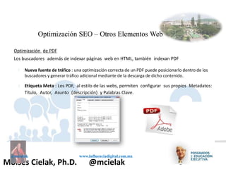 Influenciadigital.com.mxMoises Cielak, Ph.D. @mcielak
@mcielak www.influenciadigital.com.mx
§
§
Nueva fuente de tráfico : una optimización correcta de un PDF puede posicionarlo dentro de los
buscadores y generar tráfico adicional mediante de la descarga de dicho contenido.
Etiqueta Meta : Los PDF, al estilo de las webs, permiten configurar sus propios Metadatos:
Título, Autor, Asunto (descripción) y Palabras Clave.
Optimización SEO – Otros Elementos Web
Optimización de PDF
Los buscadores además de indexar páginas web en HTML, también indexan PDF
 