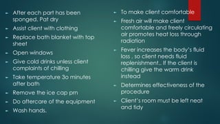 ► After each part has been
sponged. Pat dry
► Assist client with clothing
► Replace bath blanket with top
sheet
► Open windows
► Give cold drinks unless client
complaints of chilling
► Take temperature 3o minutes
after bath
► Remove the ice cap prn
► Do aftercare of the equipment
► Wash hands.
► To make client comfortable
► Fresh air will make client
comfortable and freely circulating
air promotes heat loss through
radiation
► Fever increases the body’s fluid
loss , so client needs fluid
replenishment.. If the client is
chilling give the warm drink
instead
► Determines effectiveness of the
procedure
► Client’s room must be left neat
and tidy
 