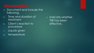 Documentation:
► Document and include the
following:
a. Time and duration of
treatment
b. Client’s reaction to
procedure
c. Liquids given
d. temperature
► Indicate whether
TSB has been
effective.
 