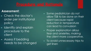 Procedure and Rationale
Assessment:
► Check the doctor’s
order per institutional
policy
► Identify and explain
procedure to the
client
► Assess if bedding
needs to be changed
► Some pediatrician do not
allow TSB to be done on their
client because rapid
reduction in temperature
can lead to convulsion
► Proper explanation allays
fear and anxieties, making
the client more cooperative.
► To avoid unnecessary trips to
get linen
 