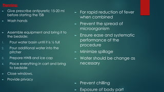 Planning:
► Give prescribe antipyretic 15-20 mi
before starting the TSB
► Wash hands
► Assemble equipment and bring it to
the bedside:
1. Pour water basin until it is ½ full
2. Pour additional water into the
pitcher
3. Prepare HWB and ice cap
4. Place everything in cart and bring
to bedside
► Close windows.
► Provide privacy
► For rapid reduction of fever
when combined
► Prevent the spread of
microorganism
► Ensure ease and systematic
performance of the
procedure
► Minimize spillage
► Water should be change as
necessary
► Prevent chilling
► Exposure of body part
 