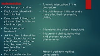 Implementation:
► Offer bedpan or urinal
► Replace top sheet with
bath blanket
► Remove all clothing and
place on the chair. Move
client near you
► Place ice cap on
forehead.
► Ask the client to bend the
knees, place soles on the
client’s feet on hot water
bag. Remove HWB 3o
minutes after the
application.
► Place towel under the
► To avoid interruptions in the
procedure
► The bath blanket is thicker and is
more effective in preventing
chilling
► This relieves the client’s headache
► This prevent chilling. Removing
HWB prevents rebound
phenomenon
► Prevent bed from wetting
unnecessarily
 