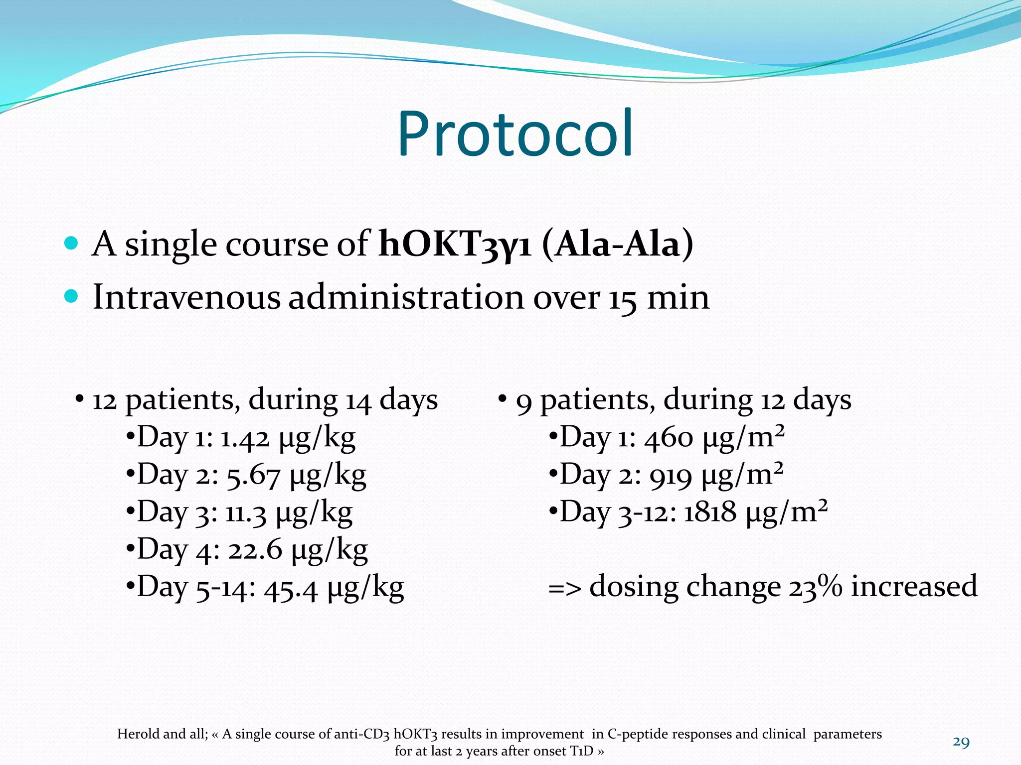 Protocol
 A single course of hOKT3γ1 (Ala-Ala)
 Intravenous administration over 15 min

• 12 patients, during 14 days                                  • 9 patients, during 12 days
     •Day 1: 1.42 µg/kg                                            •Day 1: 460 µg/m²
     •Day 2: 5.67 µg/kg                                            •Day 2: 919 µg/m²
     •Day 3: 11.3 µg/kg                                            •Day 3-12: 1818 µg/m²
     •Day 4: 22.6 µg/kg
     •Day 5-14: 45.4 µg/kg                                             => dosing change 23% increased



   Herold and all; « A single course of anti-CD3 hOKT3 results in improvement in C-peptide responses and clinical parameters
                                                                                                                               29
                                                 for at last 2 years after onset T1D »
 