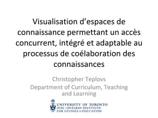 Visualisation d’espaces de connaissance permettant un accès concurrent, intégré et adaptable au processus de coélaboration des connaissances Christopher Teplovs Department of Curriculum, Teaching and Learning 