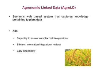 Agronomic Linked Data (AgroLD)
•  Semantic web based system that captures knowledge
pertaining to plant data"
•  Aim:"
•  Capability to answer complex real life questions"
•  Efﬁcient information integration / retrieval"
•  Easy extensibility"
 