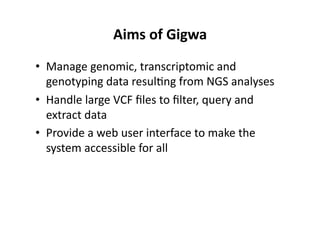 Aims	
 of	
 Gigwa	
 
•  Manage	
 genomic,	
 transcriptomic	
 and	
 
genotyping	
 data	
 resul-ng	
 from	
 NGS	
 analyses	
 
•  Handle	
 large	
 VCF	
 ﬁles	
 to	
 ﬁlter,	
 query	
 and	
 
extract	
 data	
 
•  Provide	
 a	
 web	
 user	
 interface	
 to	
 make	
 the	
 
system	
 accessible	
 for	
 all	
 	
 
 