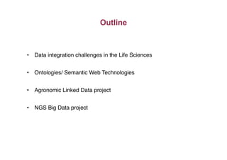 Outline
•  Data integration challenges in the Life Sciences"
•  Ontologies/ Semantic Web Technologies"
•  Agronomic Linked Data project"
•  NGS Big Data project"
 
