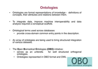 •  Ontologies are formal representations of knowledge - deﬁnitions of
concepts, their attributes and relations between them."
•  To integrate data, improve machine interoperability and data
analysis required a conceptual scaffold."
•  Ontological terms used across databases"
•  provide cross-domain common entry points in the description."
•  An array of ontologies are being used to bring structured integration
of various datasets."
•  The Open Biomedical Ontologies (OBO) initiative:"
•  serves as an umbrella for well structured orthogonal
ontologies."
•  Ontologies represented in OBO format and OWL"
Ontologies
 