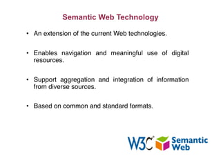 Semantic Web Technology
•  An extension of the current Web technologies."
•  Enables navigation and meaningful use of digital
resources."
•  Support aggregation and integration of information
from diverse sources."
•  Based on common and standard formats."
 