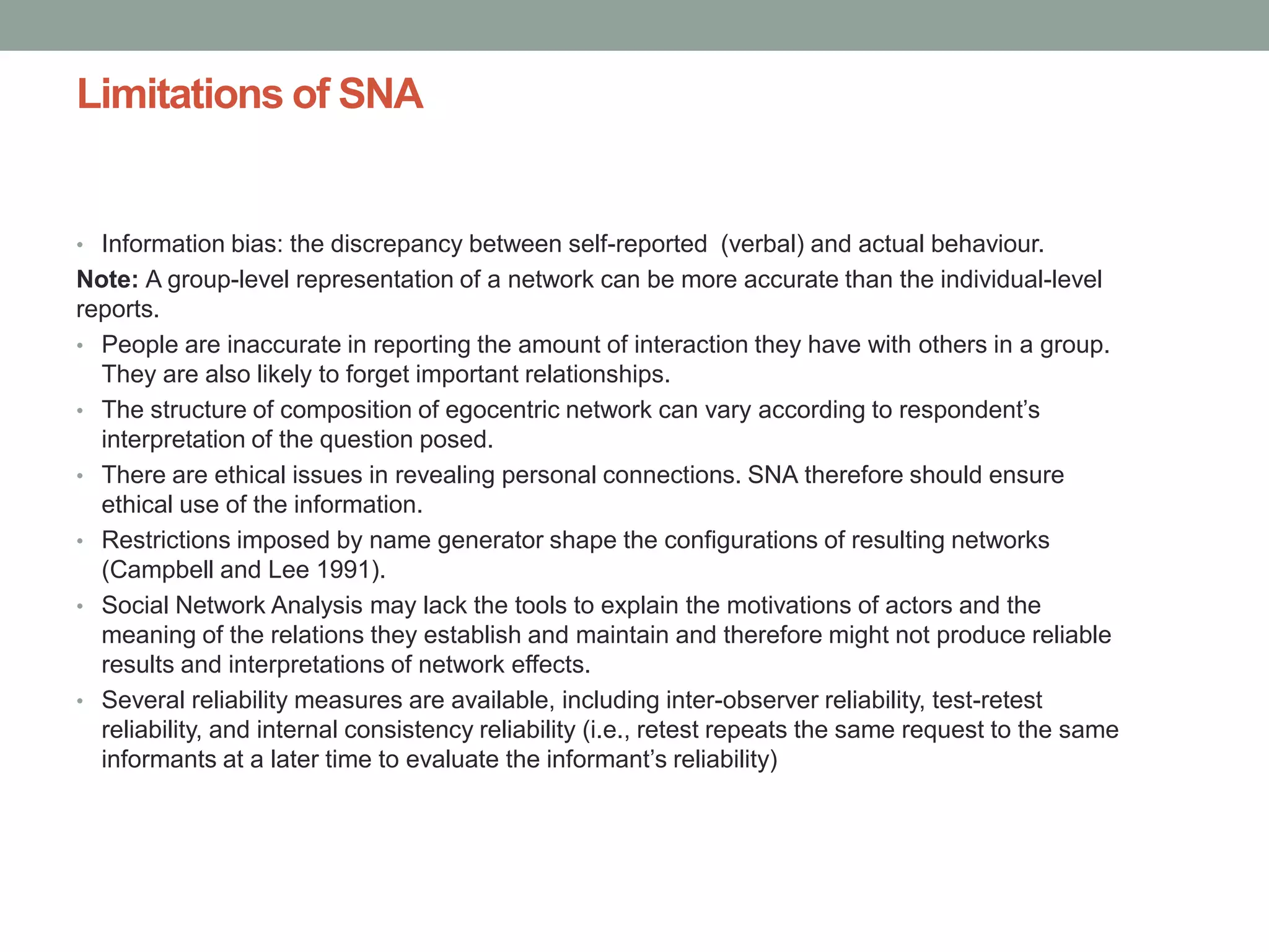 Limitations of SNA
• Information bias: the discrepancy between self-reported (verbal) and actual behaviour.
Note: A group-level representation of a network can be more accurate than the individual-level
reports.
• People are inaccurate in reporting the amount of interaction they have with others in a group.
They are also likely to forget important relationships.
• The structure of composition of egocentric network can vary according to respondent’s
interpretation of the question posed.
• There are ethical issues in revealing personal connections. SNA therefore should ensure
ethical use of the information.
• Restrictions imposed by name generator shape the configurations of resulting networks
(Campbell and Lee 1991).
• Social Network Analysis may lack the tools to explain the motivations of actors and the
meaning of the relations they establish and maintain and therefore might not produce reliable
results and interpretations of network effects.
• Several reliability measures are available, including inter-observer reliability, test-retest
reliability, and internal consistency reliability (i.e., retest repeats the same request to the same
informants at a later time to evaluate the informant’s reliability)
 
