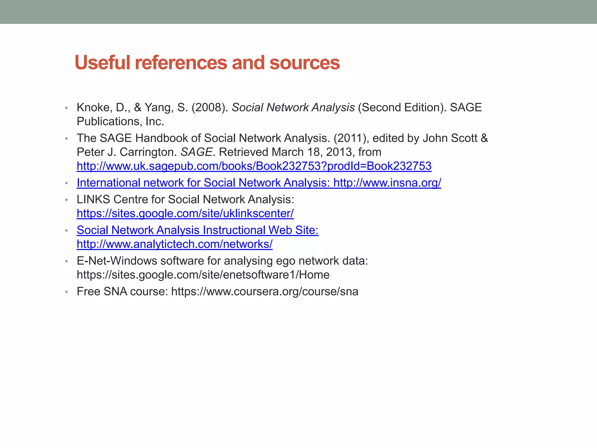Useful references and sources
• Knoke, D., & Yang, S. (2008). Social Network Analysis (Second Edition). SAGE
Publications, Inc.
• The SAGE Handbook of Social Network Analysis. (2011), edited by John Scott &
Peter J. Carrington. SAGE. Retrieved March 18, 2013, from
http://www.uk.sagepub.com/books/Book232753?prodId=Book232753
• International network for Social Network Analysis: http://www.insna.org/
• LINKS Centre for Social Network Analysis:
https://sites.google.com/site/uklinkscenter/
• Social Network Analysis Instructional Web Site:
http://www.analytictech.com/networks/
• E-Net-Windows software for analysing ego network data:
https://sites.google.com/site/enetsoftware1/Home
• Free SNA course: https://www.coursera.org/course/sna
 