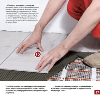 17
15
16. Пос­ле пол­но­го вы­сы­ха­ния рас­тво­ра для креп­
ле­ния плит­ки ­тон­кий теп­лый пол готов к ра­бо­те.
Вклю­чи­те его, сле­дуя ука­­за­ни­ям па­с­пор­та на тер­мо­
ре­гу­ля­тор.
• Вре­мя вы­сы­ха­ния раствора ус­та­нав­ли­ва­ет­ся
в со­от­вет­ствии с ин­струк­ци­ей на при­ме­ня­е­мую
пли­точ­ную смесь.
15. Уло­жи­те ке­ра­ми­че­с­кую плит­ку,
ис­поль­зуя вновь при­го­тов­лен­ный кле­е­вой
рас­твор. Мак­си­маль­ное тепло­вое сопро­
тив­ле­ние ­между нагре­ва­тель­ным ­матом
­и поме­ще­ни­ем, соз­да­ва­емое ­слоем раство­
ра ­и кера­ми­че­ской плит­кой, дол­жно быть
­не ­более 0,06 ­м2
К/Вт. Тол­щи­на кера­ми­че­
ских пли­ток покры­тия дол­жна соста­влять
­не ­менее 5 ­мм.
 