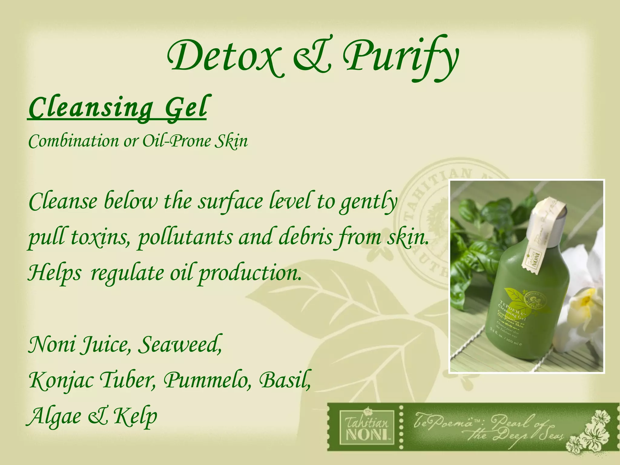 Detox & Purify Cleansing Gel Combination or Oil-Prone Skin Cleanse below the surface level to gently  pull toxins, pollutants and debris from skin. Helps regulate oil production. Noni Juice, Seaweed, Konjac Tuber, Pummelo, Basil,  Algae & Kelp 