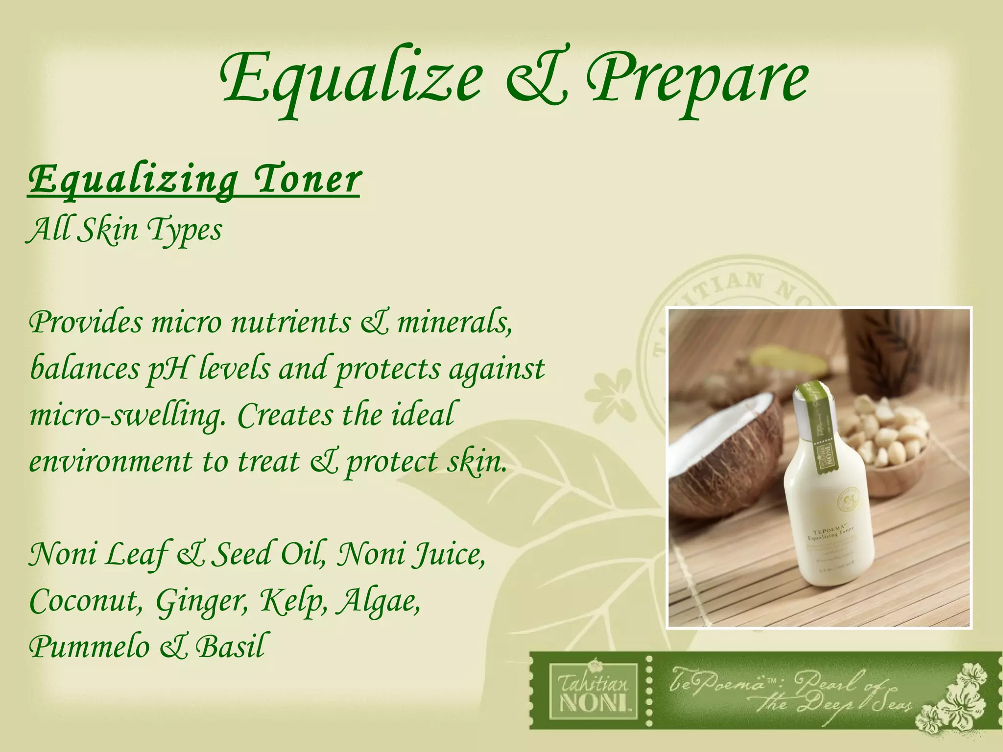 Equalize & Prepare Equalizing Toner All Skin Types Provides micro nutrients & minerals,  balances pH levels and protects against  micro-swelling. Creates the ideal  environment to treat & protect skin. Noni Leaf & Seed Oil, Noni Juice,  Coconut, Ginger, Kelp, Algae,  Pummelo & Basil 