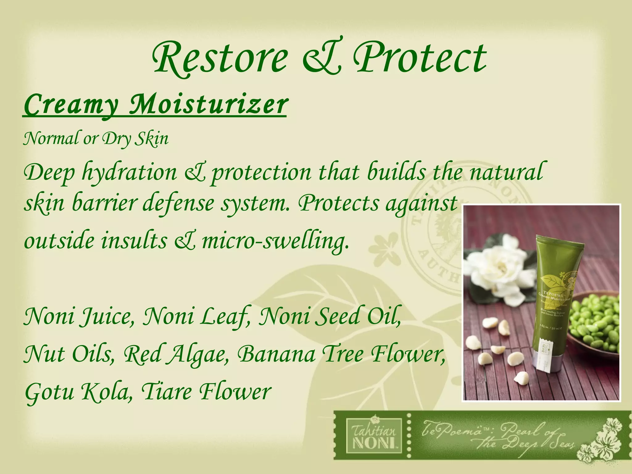 Restore & Protect Creamy Moisturizer Normal or Dry Skin Deep hydration & protection that builds the natural skin barrier defense system. Protects against outside insults & micro-swelling. Noni Juice, Noni Leaf, Noni Seed Oil,  Nut Oils, Red Algae, Banana Tree Flower,  Gotu Kola, Tiare Flower 