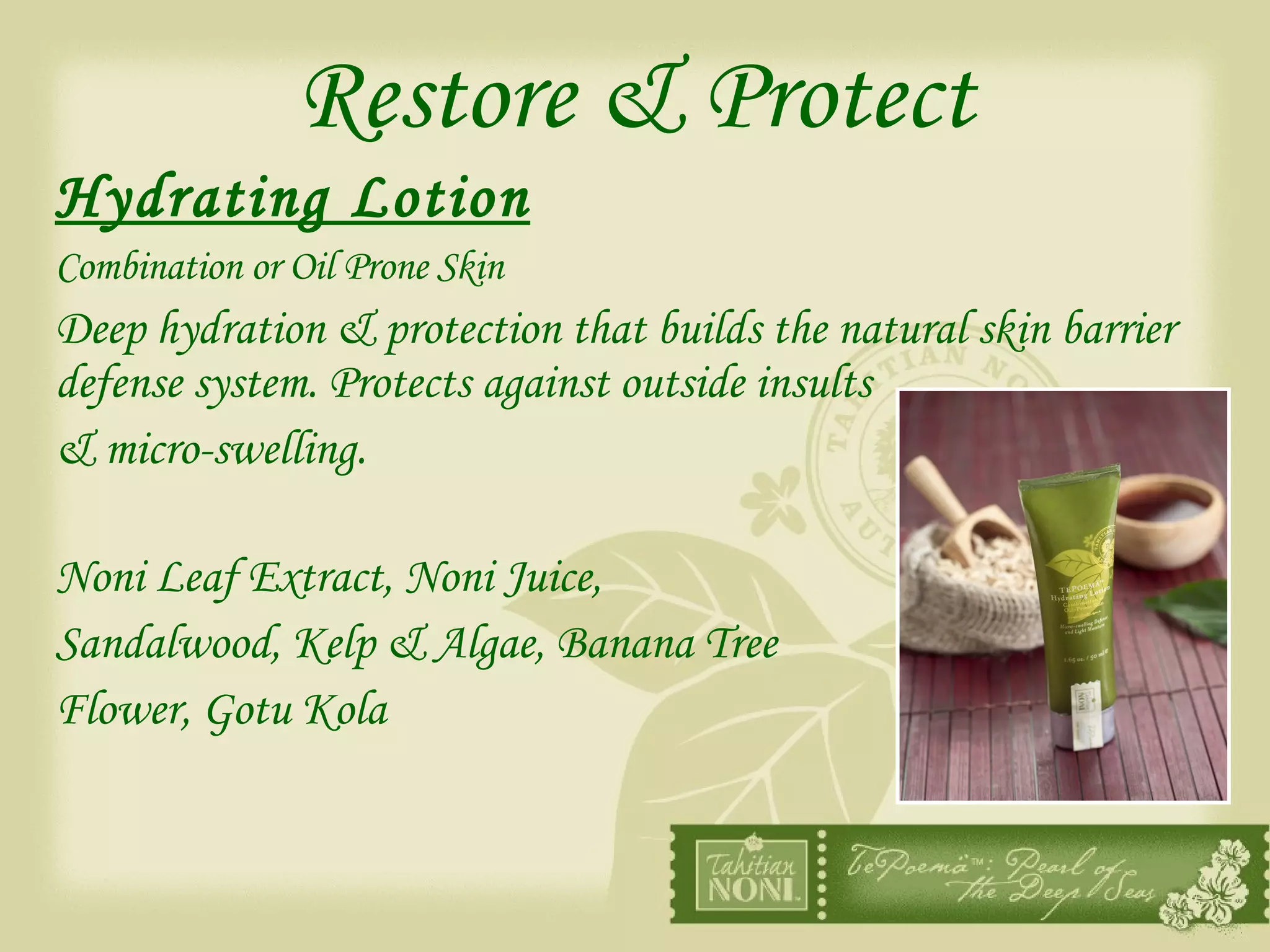 Restore & Protect Hydrating Lotion   Combination or Oil Prone Skin Deep hydration & protection that builds the natural skin barrier defense system. Protects against outside insults & micro-swelling. Noni Leaf Extract, Noni Juice,  Sandalwood, Kelp & Algae, Banana Tree  Flower, Gotu Kola 