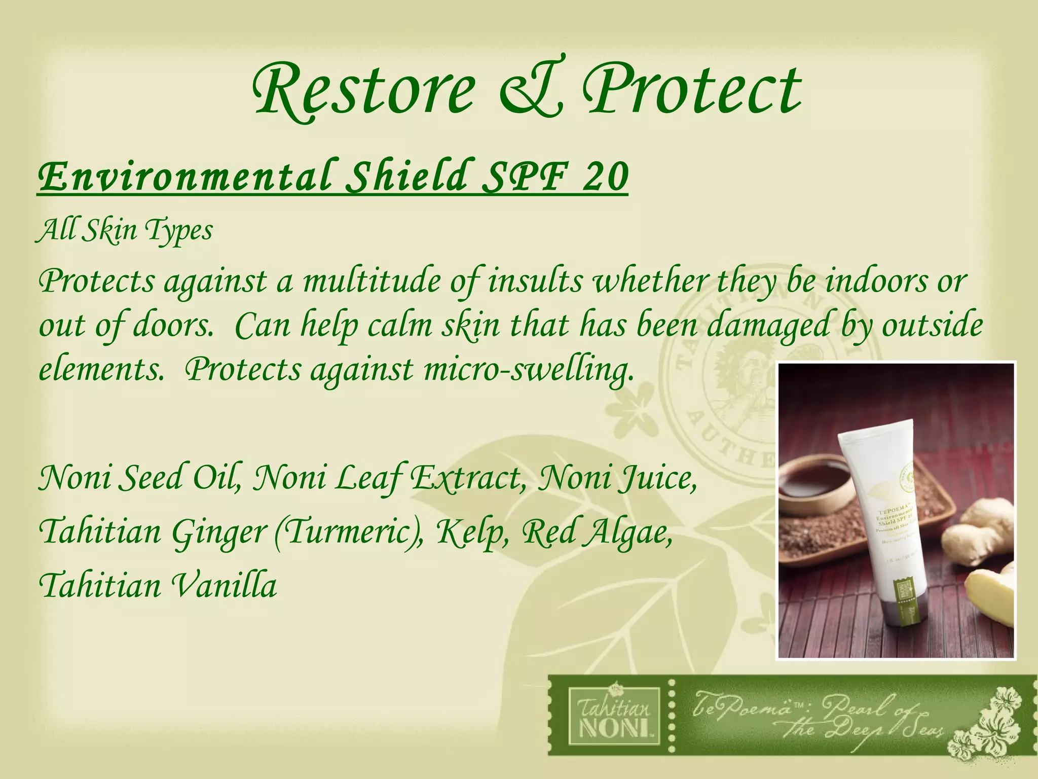 Restore & Protect Environmental Shield SPF 20   All Skin Types Protects against a multitude of insults whether they be indoors or out of doors.  Can help calm skin that has been damaged by outside elements.  Protects against micro-swelling. Noni Seed Oil, Noni Leaf Extract, Noni Juice, Tahitian Ginger (Turmeric), Kelp, Red Algae,  Tahitian Vanilla 