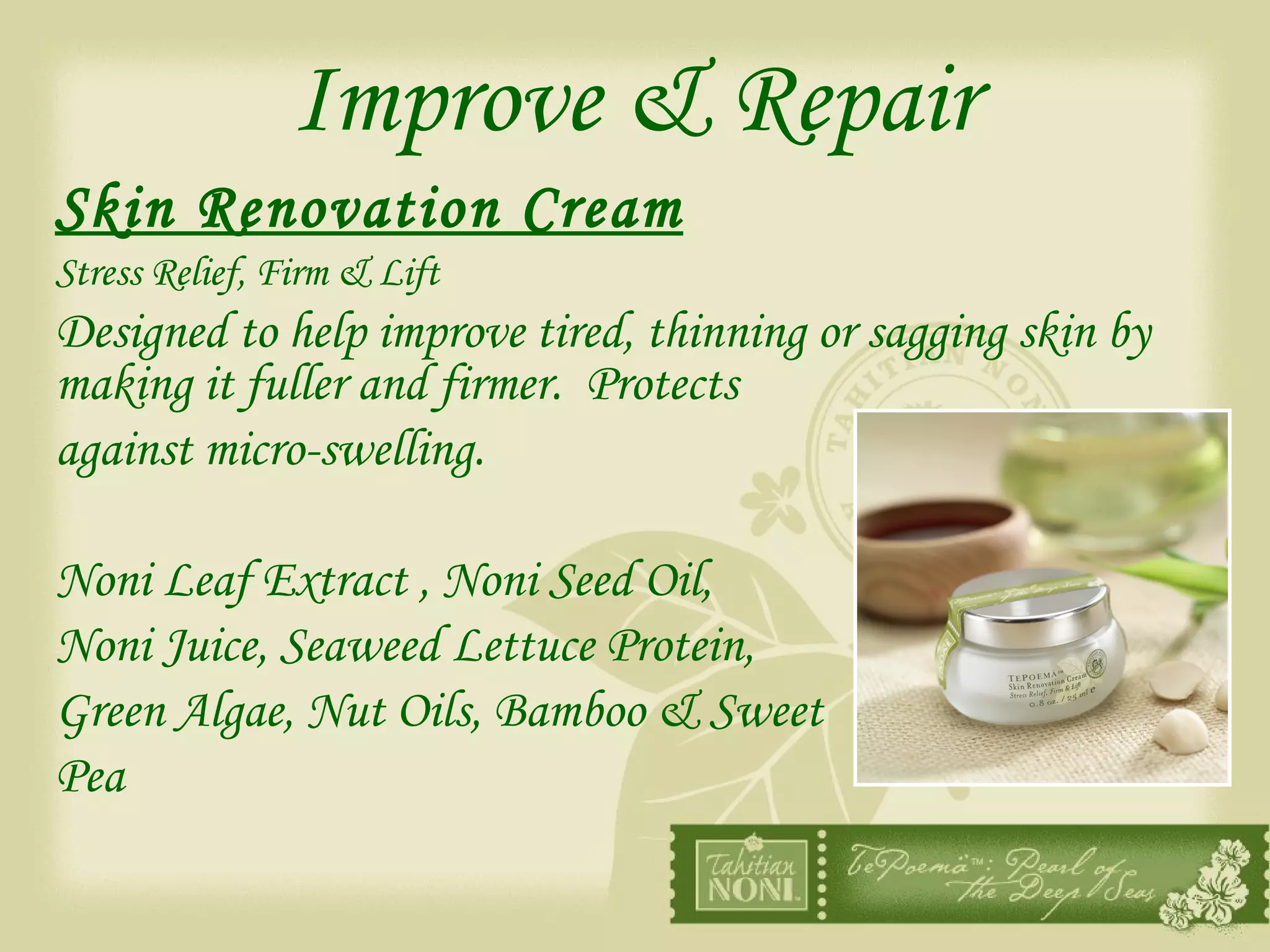 Improve & Repair Skin Renovation Cream   Stress Relief, Firm & Lift Designed to help improve tired, thinning or sagging skin by making it fuller and firmer.  Protects  against micro-swelling. Noni Leaf Extract , Noni Seed Oil,  Noni Juice, Seaweed Lettuce Protein, Green Algae, Nut Oils, Bamboo & Sweet  Pea 