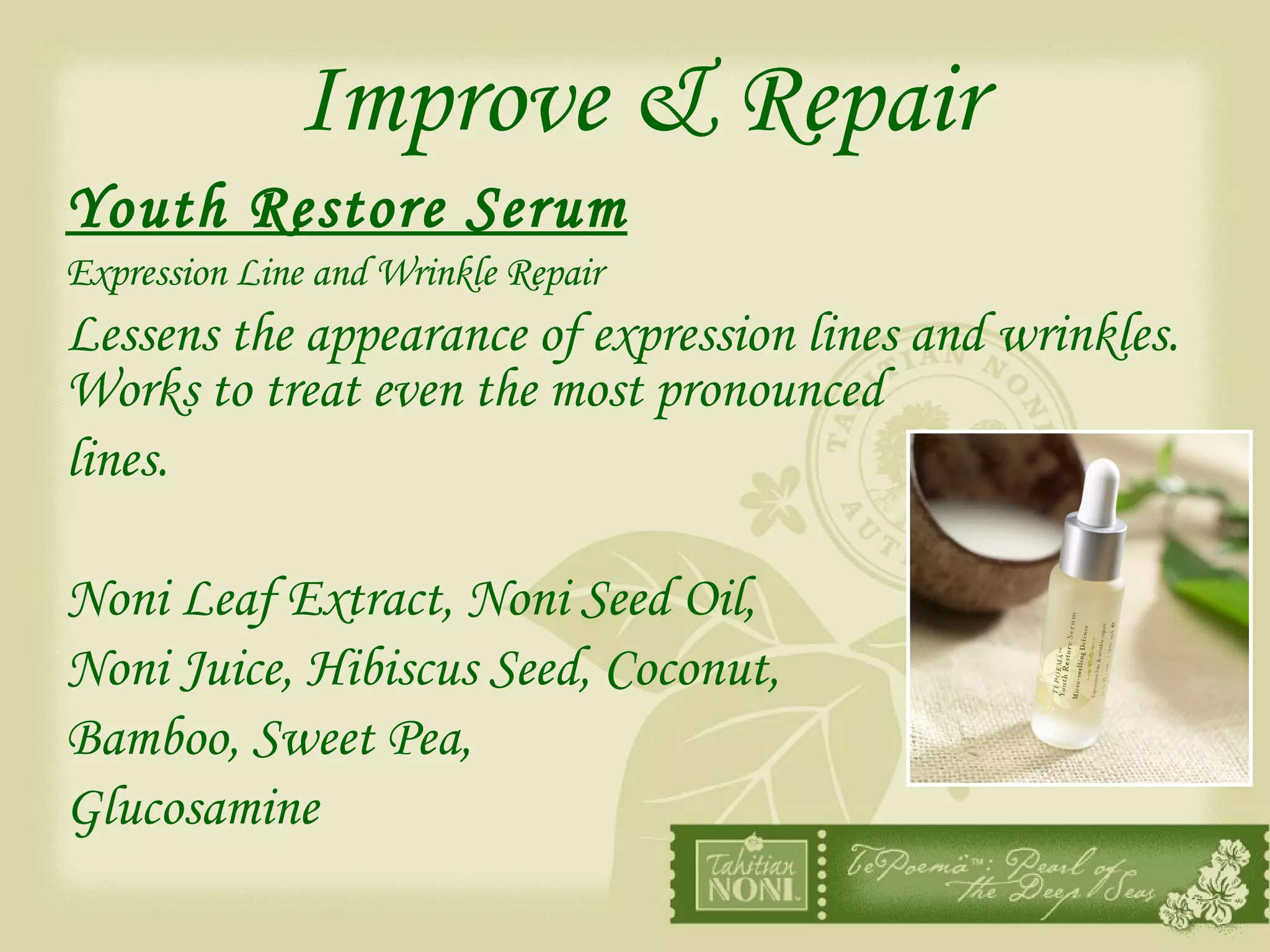 Improve & Repair Youth Restore Serum   Expression Line and Wrinkle Repair Lessens the appearance of expression lines and wrinkles.  Works to treat even the most pronounced  lines. Noni Leaf Extract, Noni Seed Oil,  Noni Juice, Hibiscus Seed, Coconut,  Bamboo, Sweet Pea,  Glucosamine 