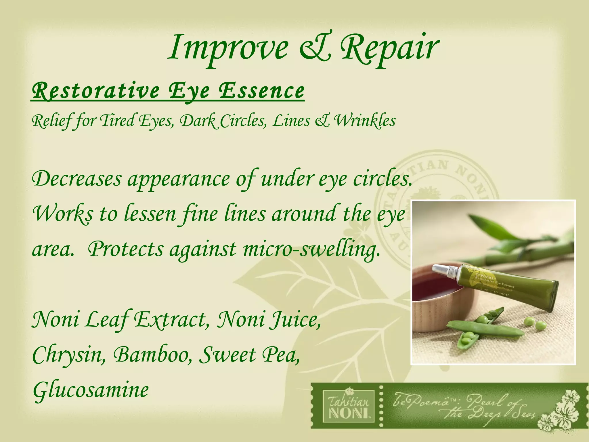 Improve & Repair Restorative Eye Essence   Relief for Tired Eyes, Dark Circles, Lines & Wrinkles Decreases appearance of under eye circles.  Works to lessen fine lines around the eye  area.  Protects against micro-swelling. Noni Leaf Extract, Noni Juice,  Chrysin, Bamboo, Sweet Pea,  Glucosamine 