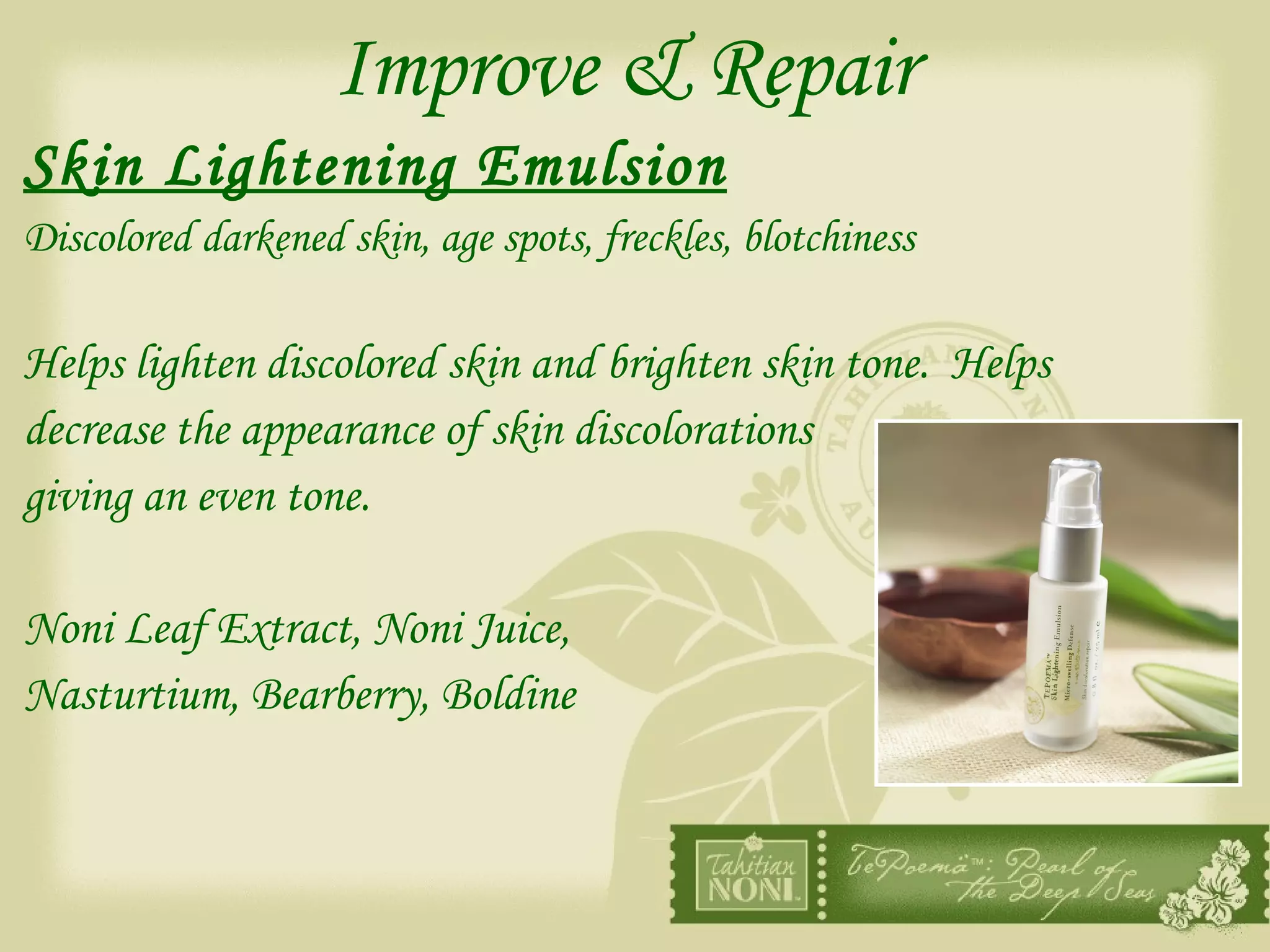 Improve & Repair Skin Lightening Emulsion   Discolored darkened skin, age spots, freckles, blotchiness Helps lighten discolored skin and brighten skin tone.  Helps  decrease the appearance of skin discolorations  giving an even tone. Noni Leaf Extract, Noni Juice, Nasturtium, Bearberry, Boldine 