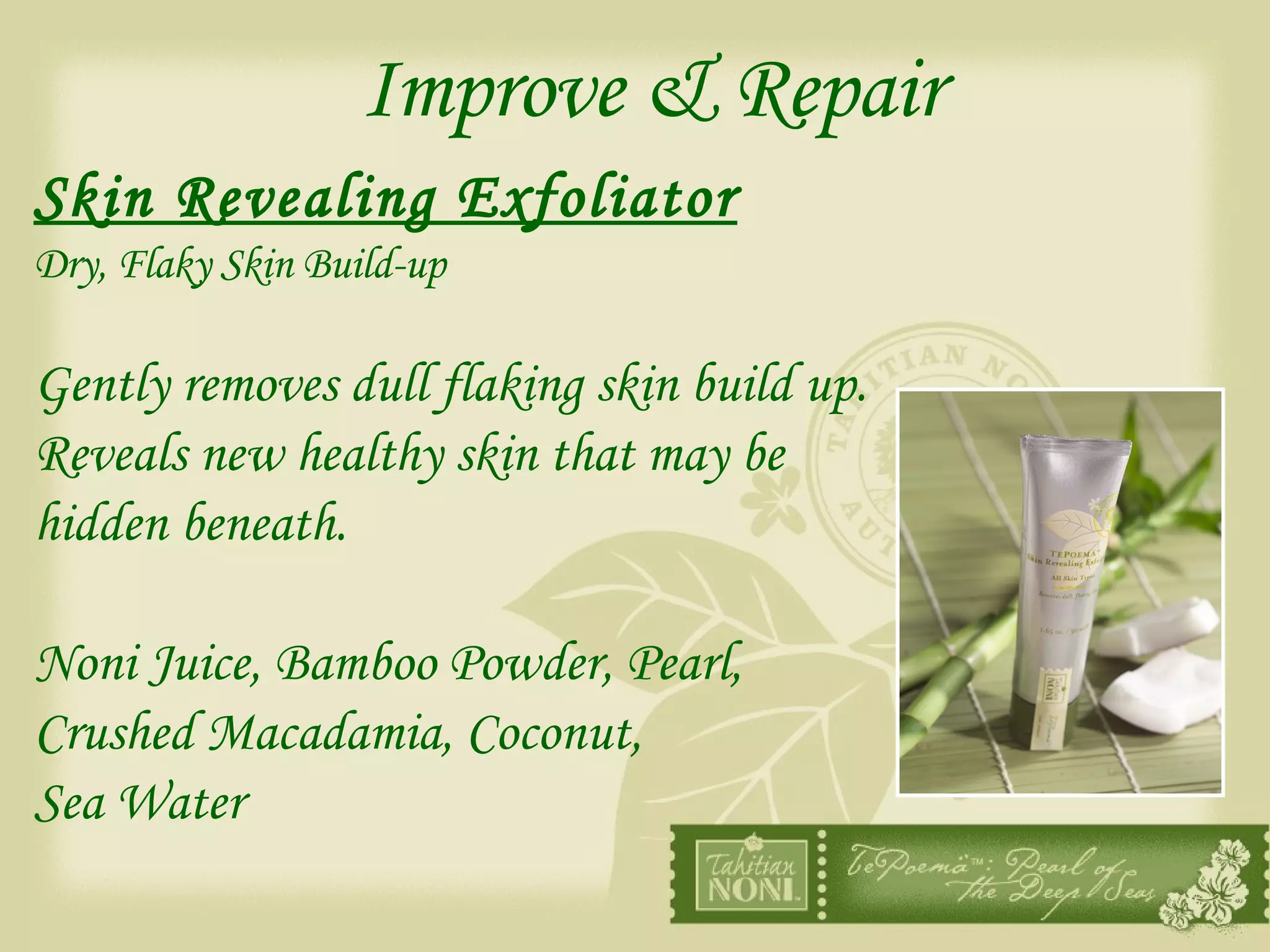 Improve & Repair Skin Revealing Exfoliator   Dry, Flaky Skin Build-up Gently removes dull flaking skin build up.  Reveals new healthy skin that may be  hidden beneath. Noni Juice, Bamboo Powder, Pearl,  Crushed Macadamia, Coconut,  Sea Water 