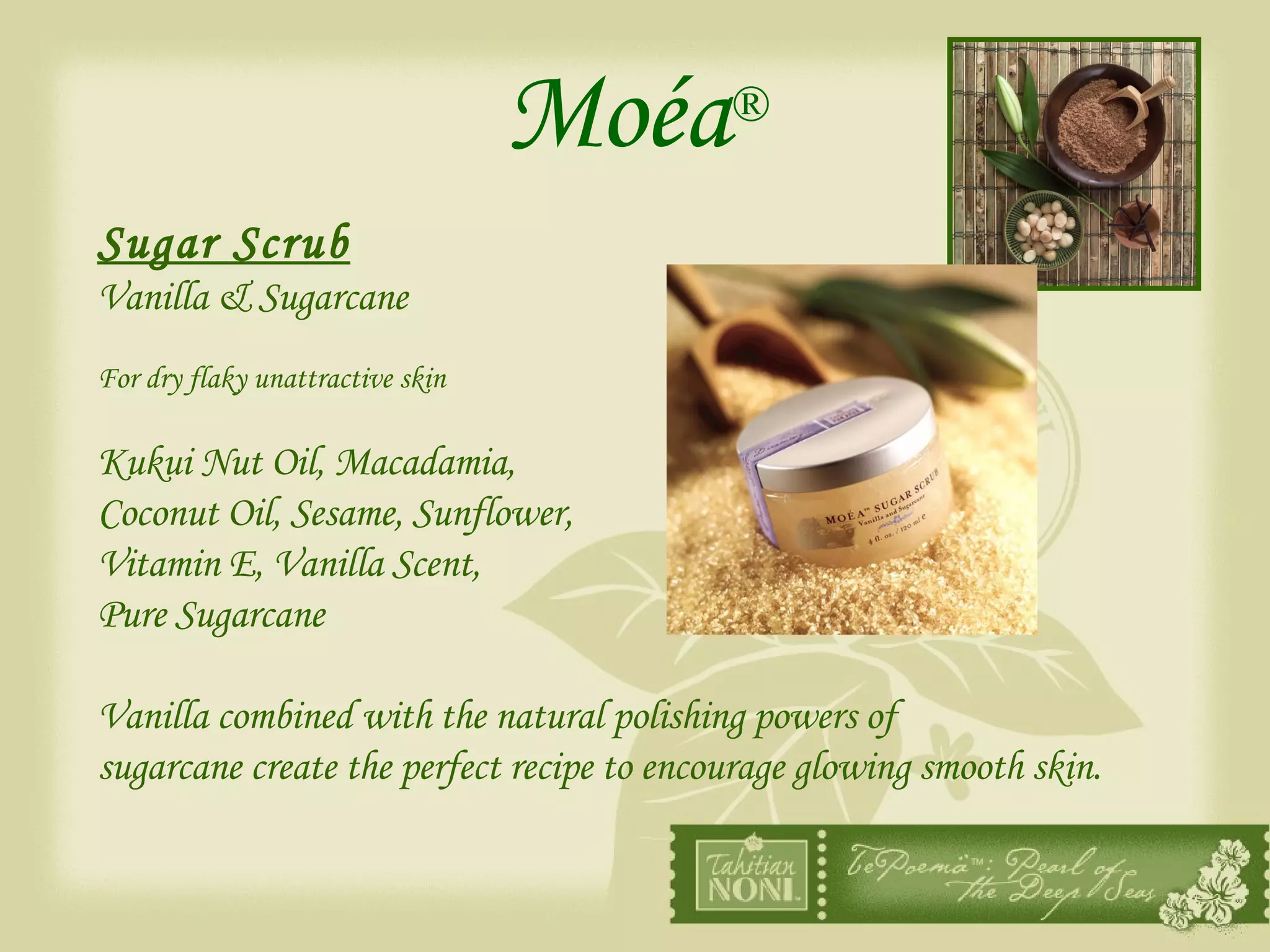 Moéa ® Sugar Scrub Vanilla & Sugarcane For dry flaky unattractive skin Kukui Nut Oil, Macadamia,  Coconut Oil, Sesame, Sunflower,  Vitamin E, Vanilla Scent,  Pure Sugarcane Vanilla combined with the natural polishing powers of  sugarcane create the perfect recipe to encourage glowing smooth skin. 