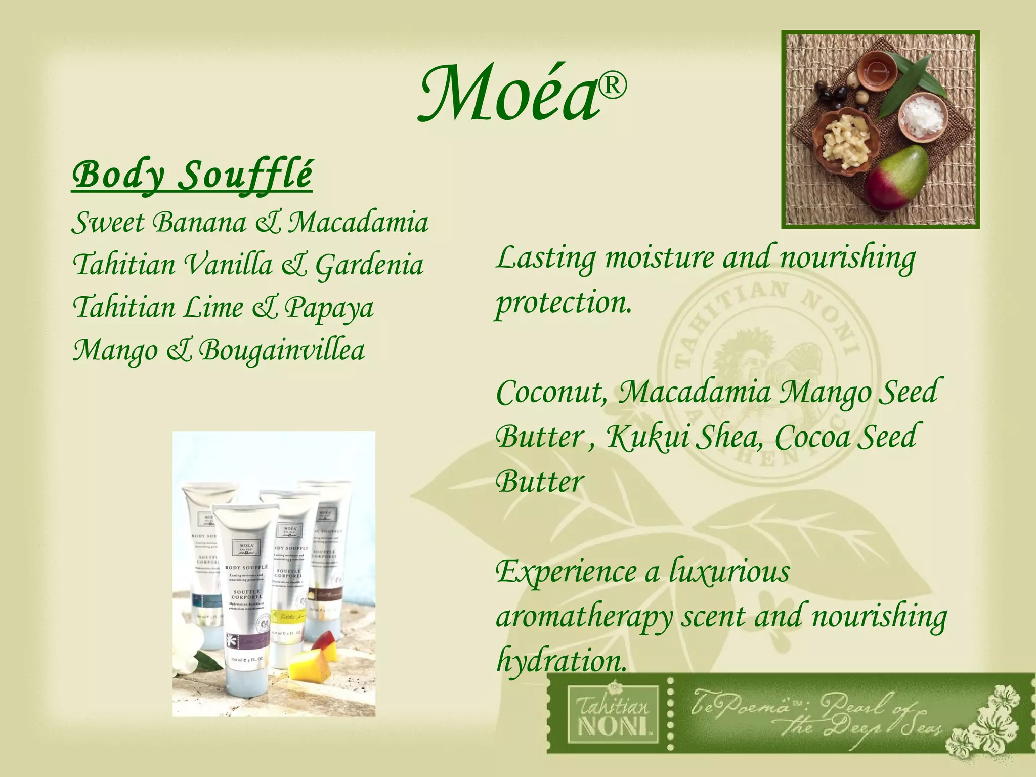 Moéa ® Body Soufflé Sweet Banana & Macadamia Tahitian Vanilla & Gardenia Tahitian Lime & Papaya Mango & Bougainvillea Lasting moisture and nourishing protection.  Coconut, Macadamia Mango Seed Butter , Kukui Shea, Cocoa Seed Butter  Experience a luxurious aromatherapy scent and nourishing hydration. 