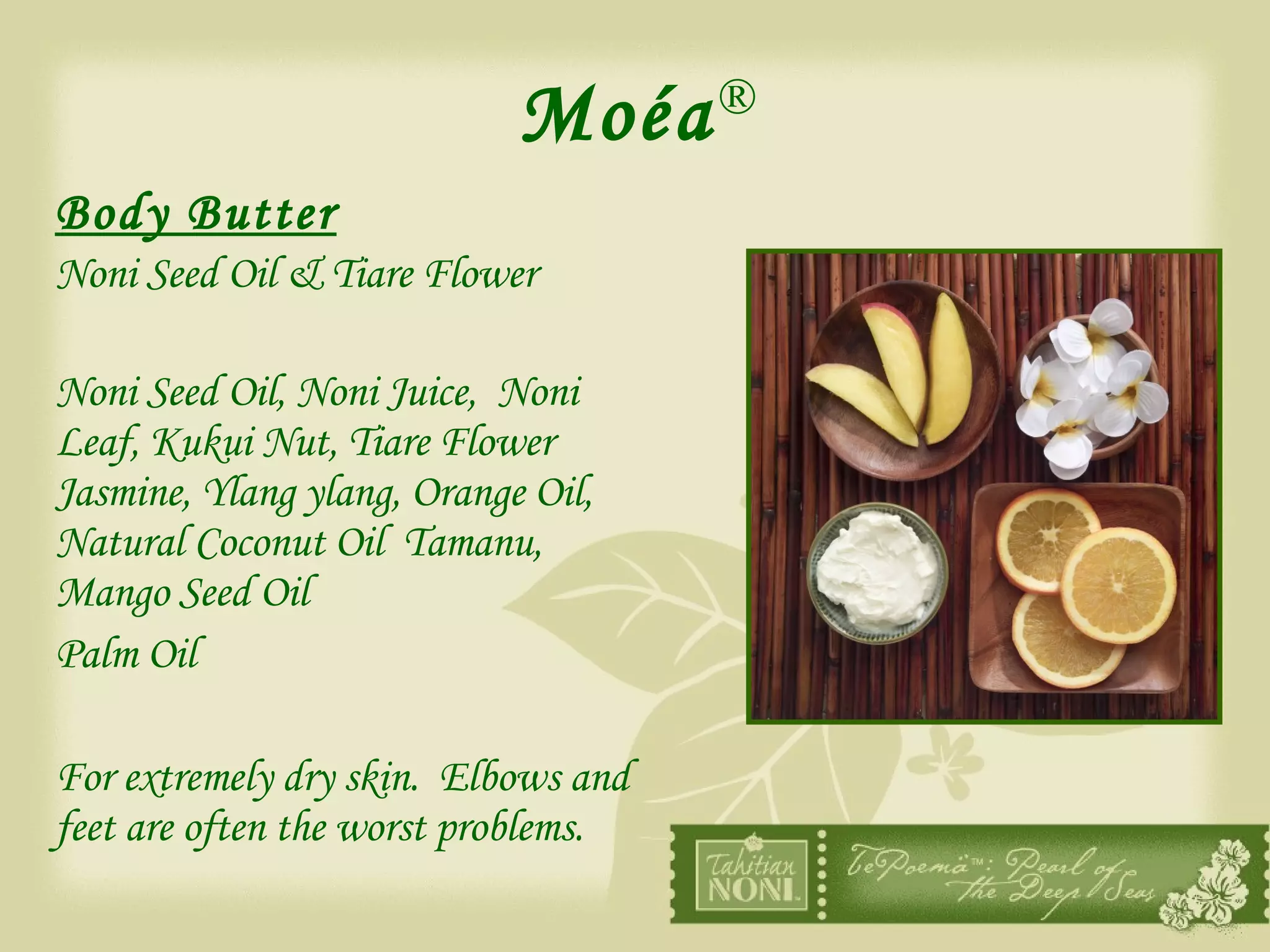Moéa ® Body Butter Noni Seed Oil & Tiare Flower Noni Seed Oil, Noni Juice,  Noni Leaf, Kukui Nut, Tiare Flower Jasmine, Ylang ylang, Orange Oil,  Natural Coconut Oil  Tamanu, Mango Seed Oil  Palm Oil For extremely dry skin.  Elbows and feet are often the worst problems.  