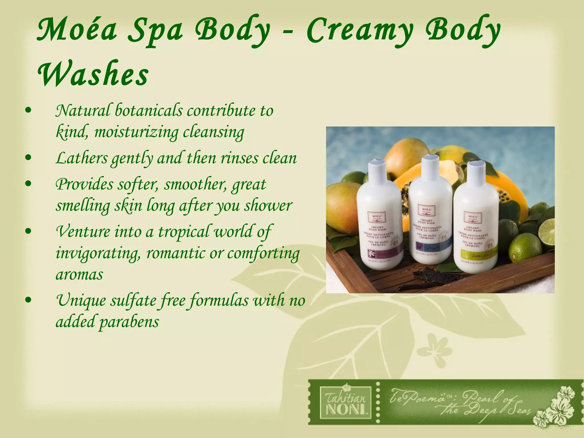 Moéa Spa Body - Creamy Body Washes   Natural botanicals contribute to kind, moisturizing cleansing Lathers gently and then rinses clean Provides softer, smoother, great smelling skin long after you shower Venture into a tropical world of invigorating, romantic or comforting aromas Unique sulfate free formulas with no added parabens 