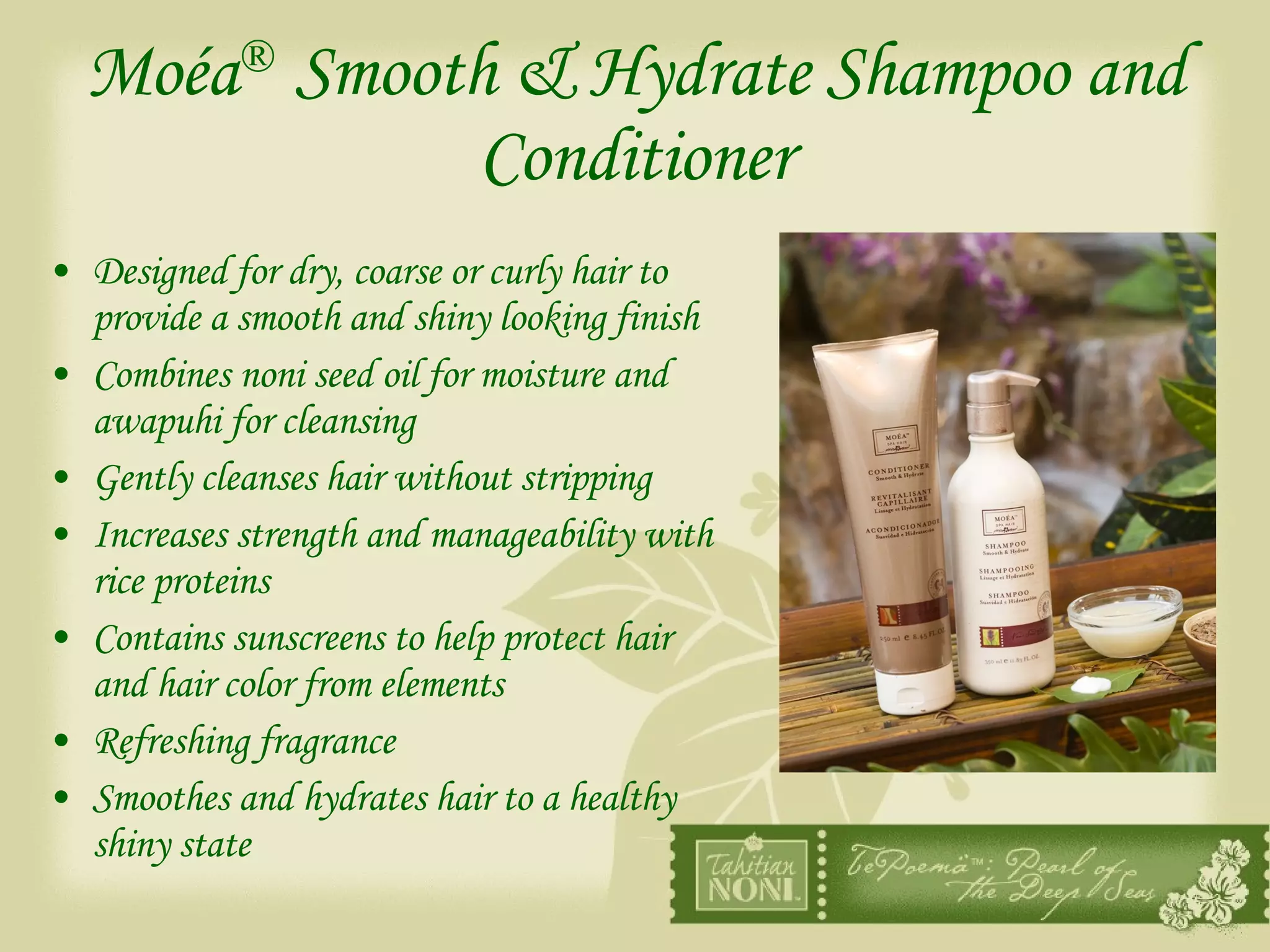 Moéa ®   Smooth & Hydrate Shampoo and Conditioner Designed for dry, coarse or curly hair to provide a smooth and shiny looking finish Combines noni seed oil for moisture and awapuhi for cleansing Gently cleanses hair without stripping Increases strength and manageability with rice proteins Contains sunscreens to help protect hair and hair color from elements Refreshing fragrance Smoothes and hydrates hair to a healthy shiny state 