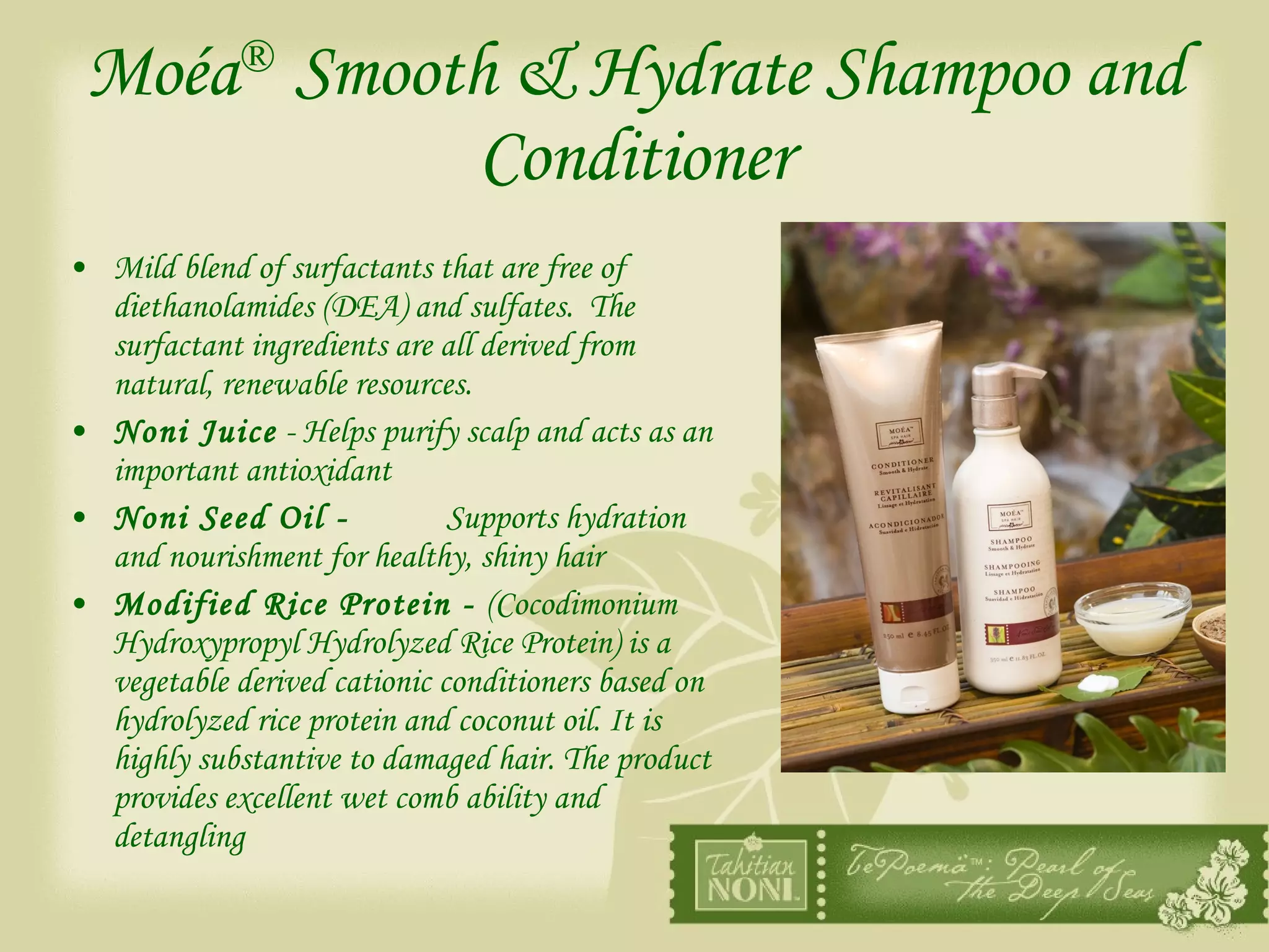 Moéa ®   Smooth & Hydrate Shampoo and Conditioner Mild blend of surfactants that are free of diethanolamides (DEA) and sulfates.  The surfactant ingredients are all derived from natural, renewable resources. Noni Juice  - Helps purify scalp and acts as an important antioxidant Noni Seed Oil -  Supports hydration and nourishment for healthy, shiny hair Modified Rice Protein -  (Cocodimonium Hydroxypropyl Hydrolyzed Rice Protein) is a vegetable derived cationic conditioners based on hydrolyzed rice protein and coconut oil. It is highly substantive to damaged hair. The product provides excellent wet comb ability and detangling 