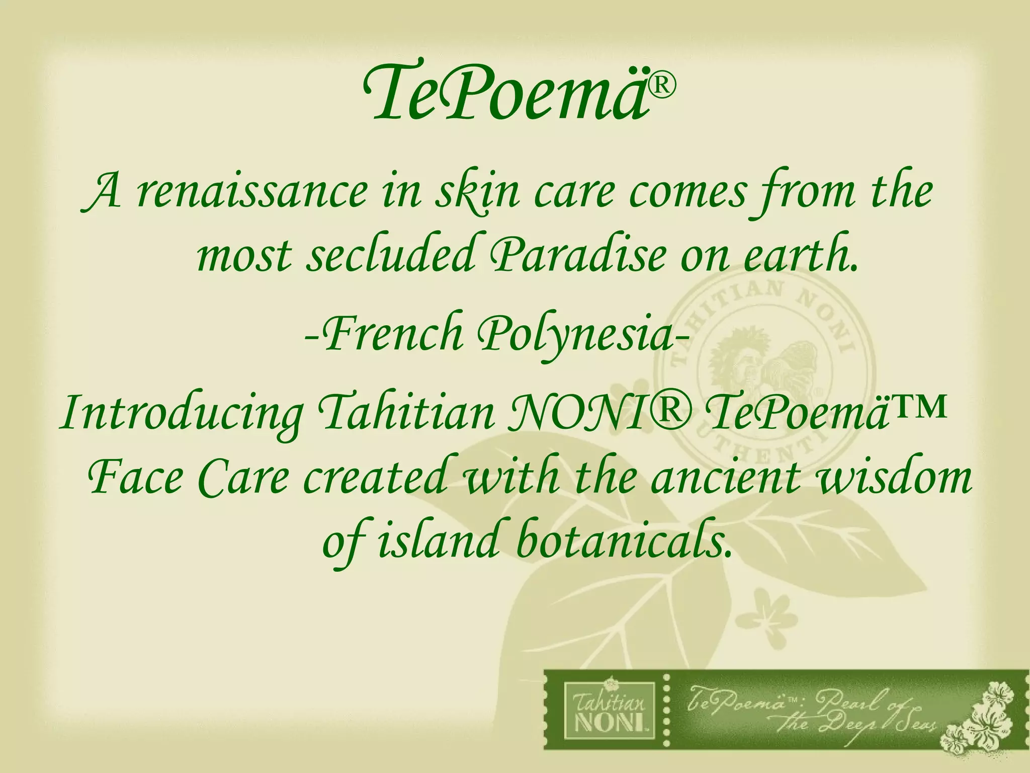 TePoemä ® A renaissance in skin care comes from the most secluded Paradise on earth. -French Polynesia-   Introducing Tahitian NONI® TePoemä™  Face Care created with the ancient wisdom of island botanicals. 