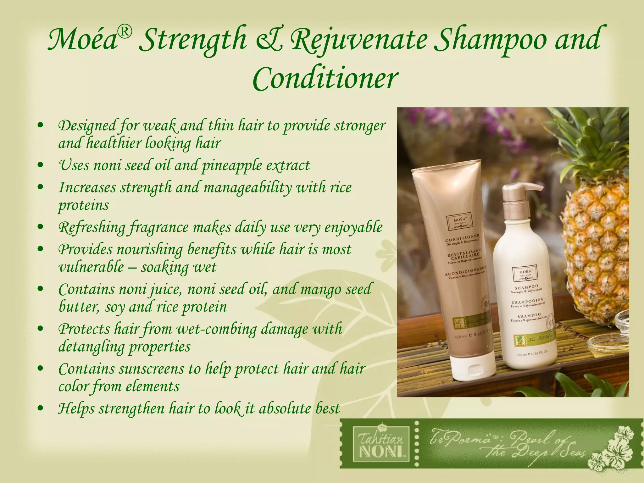 Moéa ®  Strength & Rejuvenate Shampoo and Conditioner Designed for weak and thin hair to provide stronger and healthier looking hair Uses noni seed oil and pineapple extract Increases strength and manageability with rice proteins Refreshing fragrance makes daily use very enjoyable Provides nourishing benefits while hair is most vulnerable – soaking wet Contains noni juice, noni seed oil, and mango seed butter, soy and rice protein Protects hair from wet-combing damage with detangling properties Contains sunscreens to help protect hair and hair color from elements Helps strengthen hair to look it absolute best 