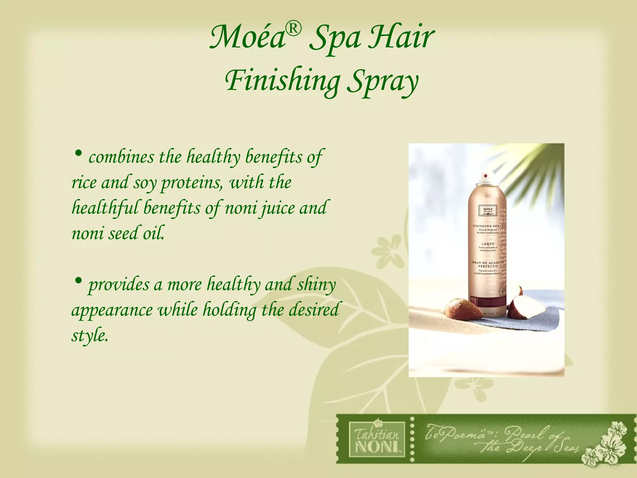 Moéa ®  Spa Hair   Finishing Spray  combines the healthy benefits of rice and soy proteins, with the healthful benefits of noni juice and noni seed oil. provides a more healthy and shiny appearance while holding the desired style. 