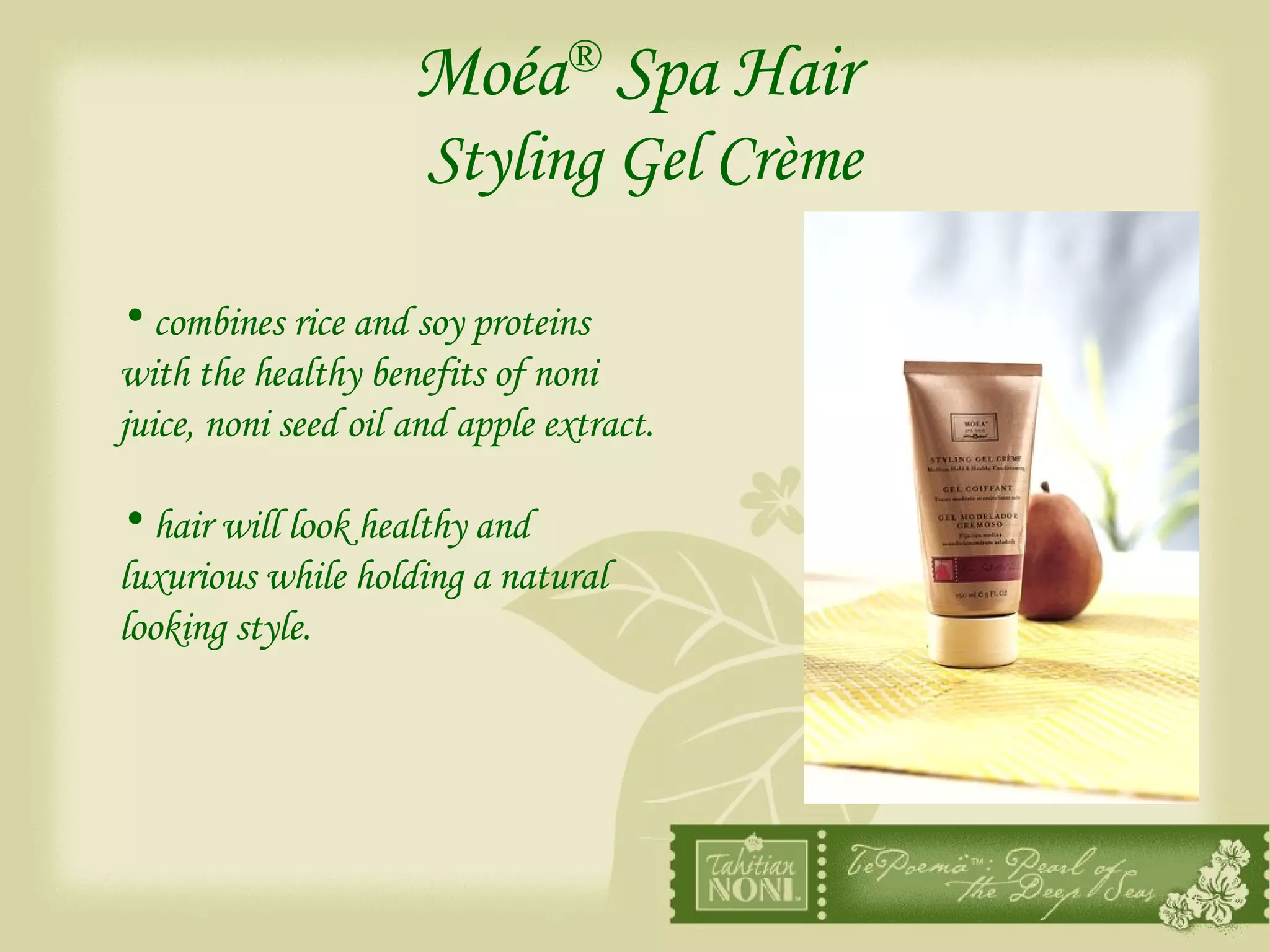 Moéa ®  Spa Hair   Styling Gel Crème combines rice and soy proteins with the healthy benefits of noni juice, noni seed oil and apple extract. hair will look healthy and luxurious while holding a natural looking style. 