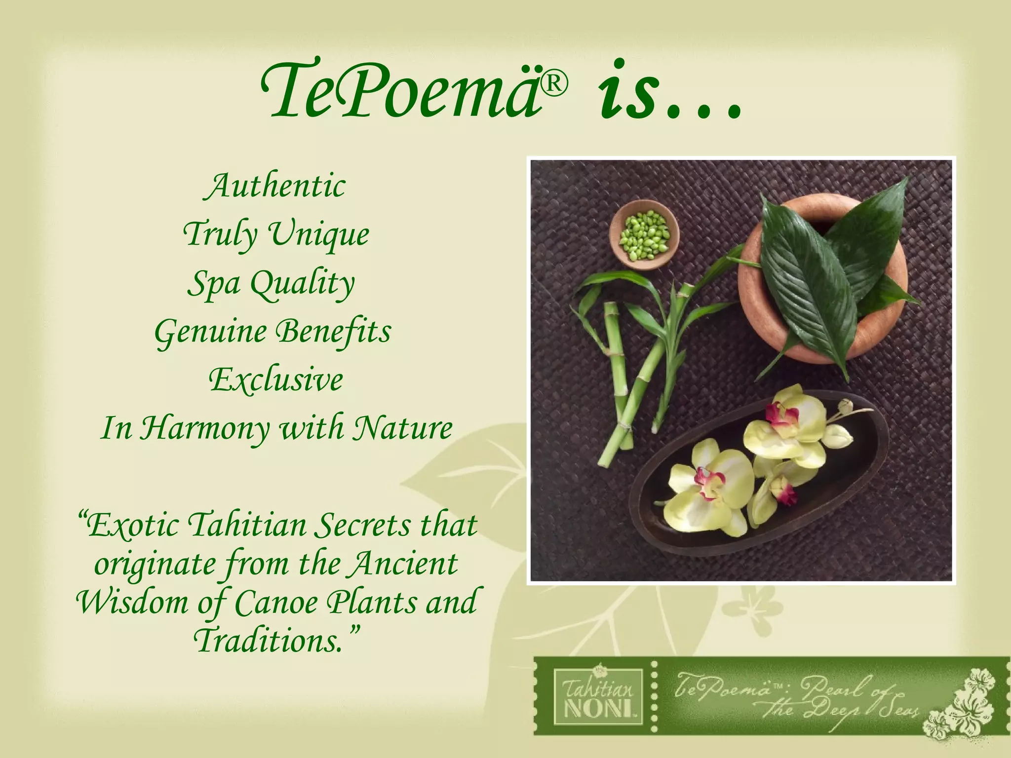 TePoemä ®  is… Authentic Truly Unique Spa Quality  Genuine Benefits  Exclusive In Harmony with Nature “ Exotic Tahitian Secrets that originate from the Ancient Wisdom of Canoe Plants and Traditions.” 