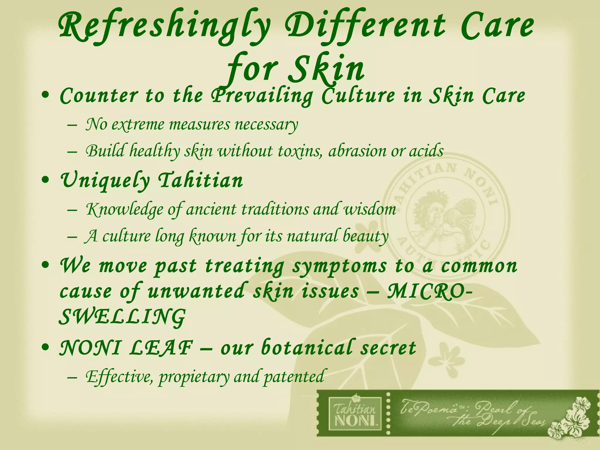 Refreshingly Different Care for Skin Counter to the Prevailing Culture in Skin Care No extreme measures necessary Build healthy skin without toxins, abrasion or acids Uniquely Tahitian Knowledge of ancient traditions and wisdom A culture long known for its natural beauty We move past treating symptoms to a common cause of unwanted skin issues – MICRO-SWELLING NONI LEAF – our botanical secret Effective, propietary and patented 