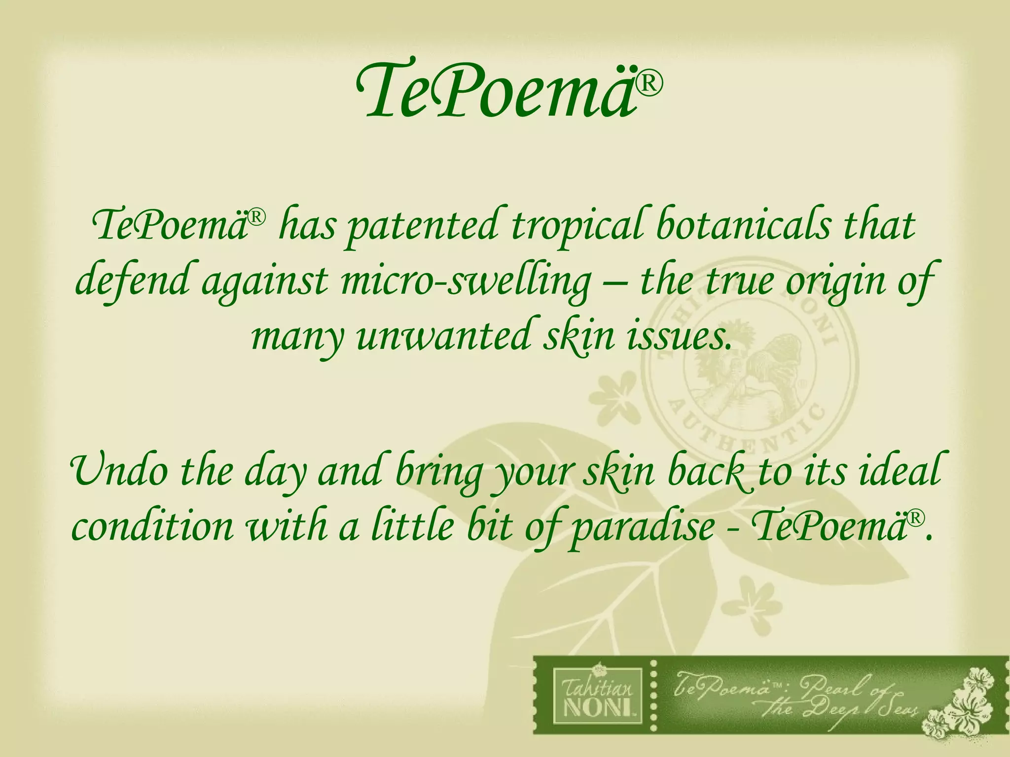 TePoemä ® TePoemä ®  has patented tropical botanicals that defend against micro-swelling – the true origin of many unwanted skin issues.   Undo the day and bring your skin back to its ideal condition with a little bit of paradise - TePoemä ® . 
