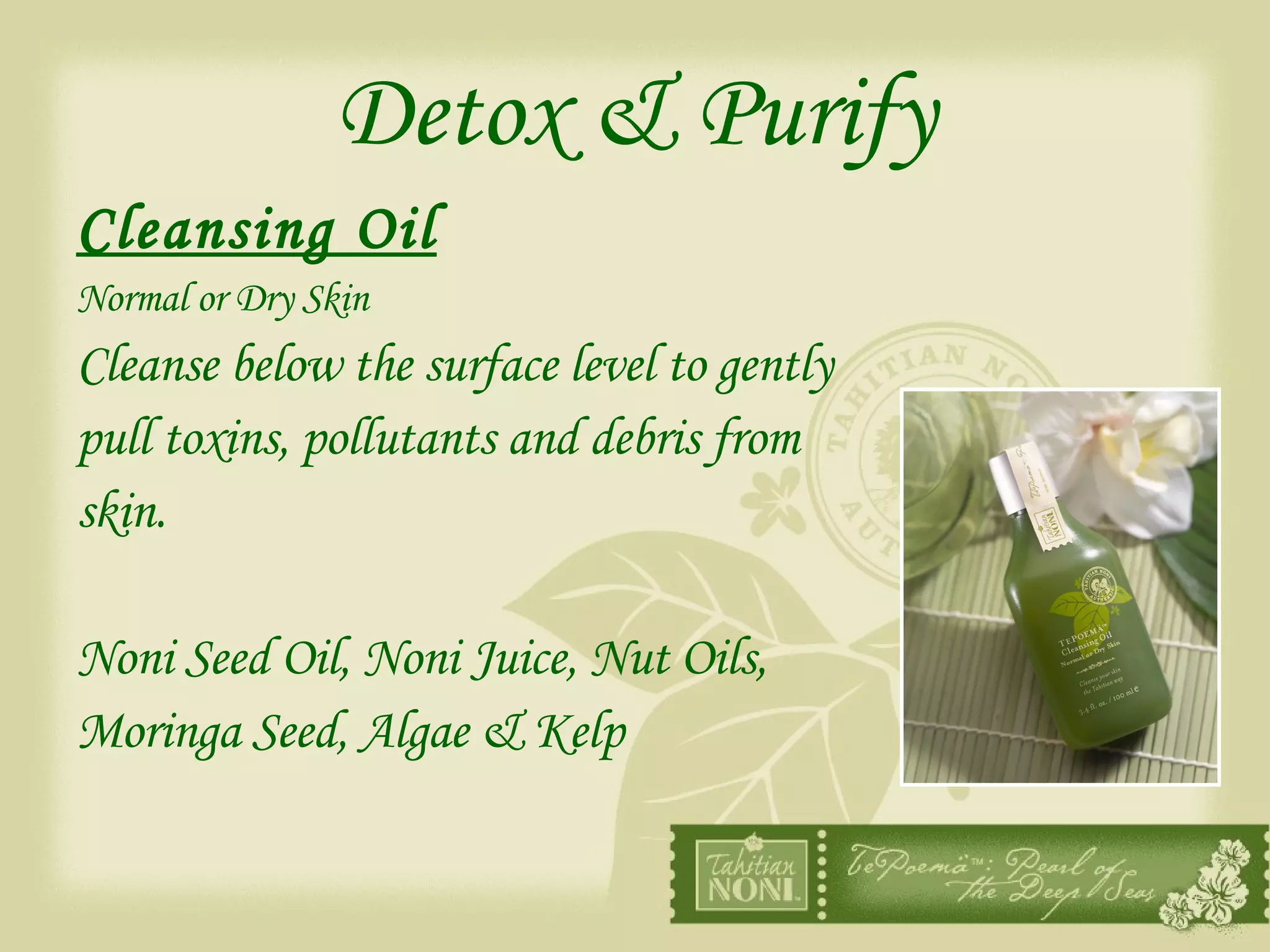 Detox & Purify Cleansing Oil Normal or Dry Skin Cleanse below the surface level to gently  pull toxins, pollutants and debris from  skin. Noni Seed Oil, Noni Juice, Nut Oils,  Moringa Seed, Algae & Kelp 