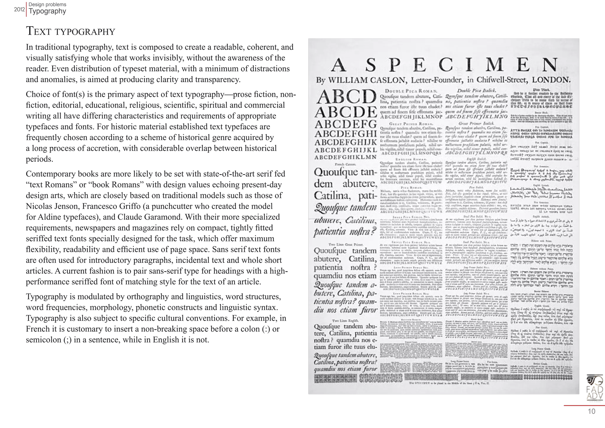 Design problems 
Typography 
10 
Text typography 
In traditional typography, text is composed to create a readable, coherent, and 
visually satisfying whole that works invisibly, without the awareness of the 
reader. Even distribution of typeset material, with a minimum of distractions 
and anomalies, is aimed at producing clarity and transparency. 
Choice of font(s) is the primary aspect of text typography—prose fiction, non-fiction, 
editorial, educational, religious, scientific, spiritual and commercial 
writing all have differing characteristics and requirements of appropriate 
typefaces and fonts. For historic material established text typefaces are 
frequently chosen according to a scheme of historical genre acquired by 
a long process of accretion, with considerable overlap between historical 
periods. 
Contemporary books are more likely to be set with state-of-the-art serif fed 
“text Romans” or “book Romans” with design values echoing present-day 
design arts, which are closely based on traditional models such as those of 
Nicolas Jenson, Francesco Griffo (a punchcutter who created the model 
for Aldine typefaces), and Claude Garamond. With their more specialized 
requirements, newspapers and magazines rely on compact, tightly fitted 
seriffed text fonts specially designed for the task, which offer maximum 
flexibility, readability and efficient use of page space. Sans serif text fonts 
are often used for introductory paragraphs, incidental text and whole short 
articles. A current fashion is to pair sans-serif type for headings with a high-performance 
seriffed font of matching style for the text of an article. 
Typography is modulated by orthography and linguistics, word structures, 
word frequencies, morphology, phonetic constructs and linguistic syntax. 
Typography is also subject to specific cultural conventions. For example, in 
French it is customary to insert a non-breaking space before a colon (:) or 
semicolon (;) in a sentence, while in English it is not. 
 