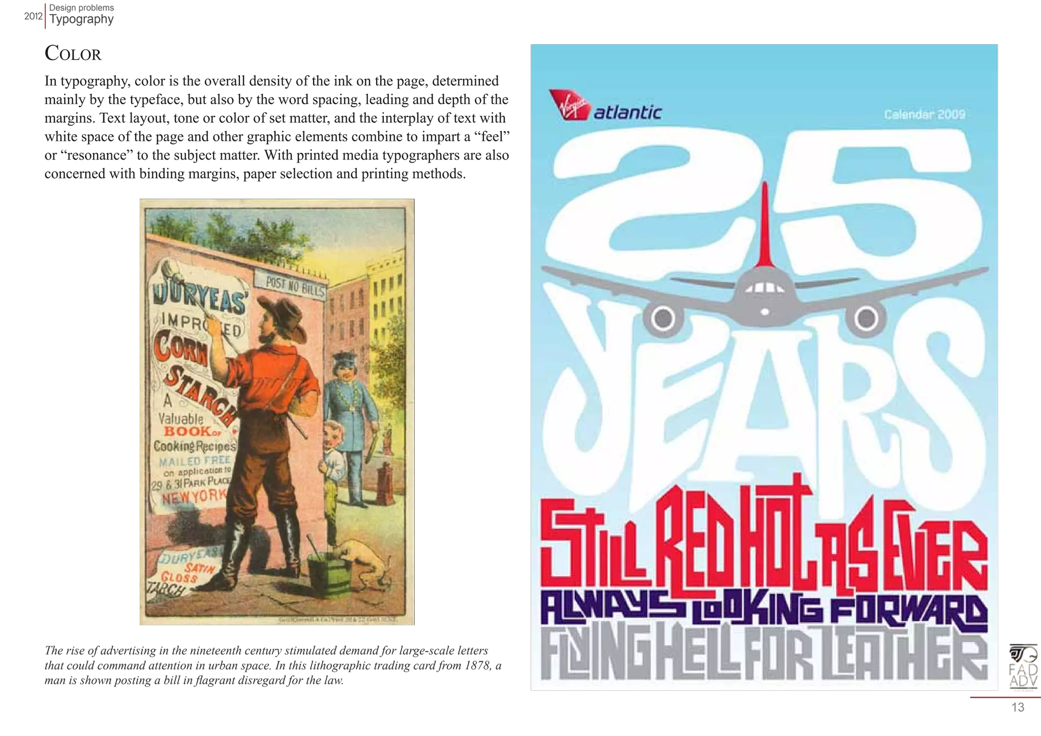 Design problems 
Typography 
13 
Color 
In typography, color is the overall density of the ink on the page, determined 
mainly by the typeface, but also by the word spacing, leading and depth of the 
margins. Text layout, tone or color of set matter, and the interplay of text with 
white space of the page and other graphic elements combine to impart a “feel” 
or “resonance” to the subject matter. With printed media typographers are also 
concerned with binding margins, paper selection and printing methods. 
The rise of advertising in the nineteenth century stimulated demand for large-scale letters 
that could command attention in urban space. In this lithographic trading card from 1878, a 
man is shown posting a bill in flagrant disregard for the law. 
 