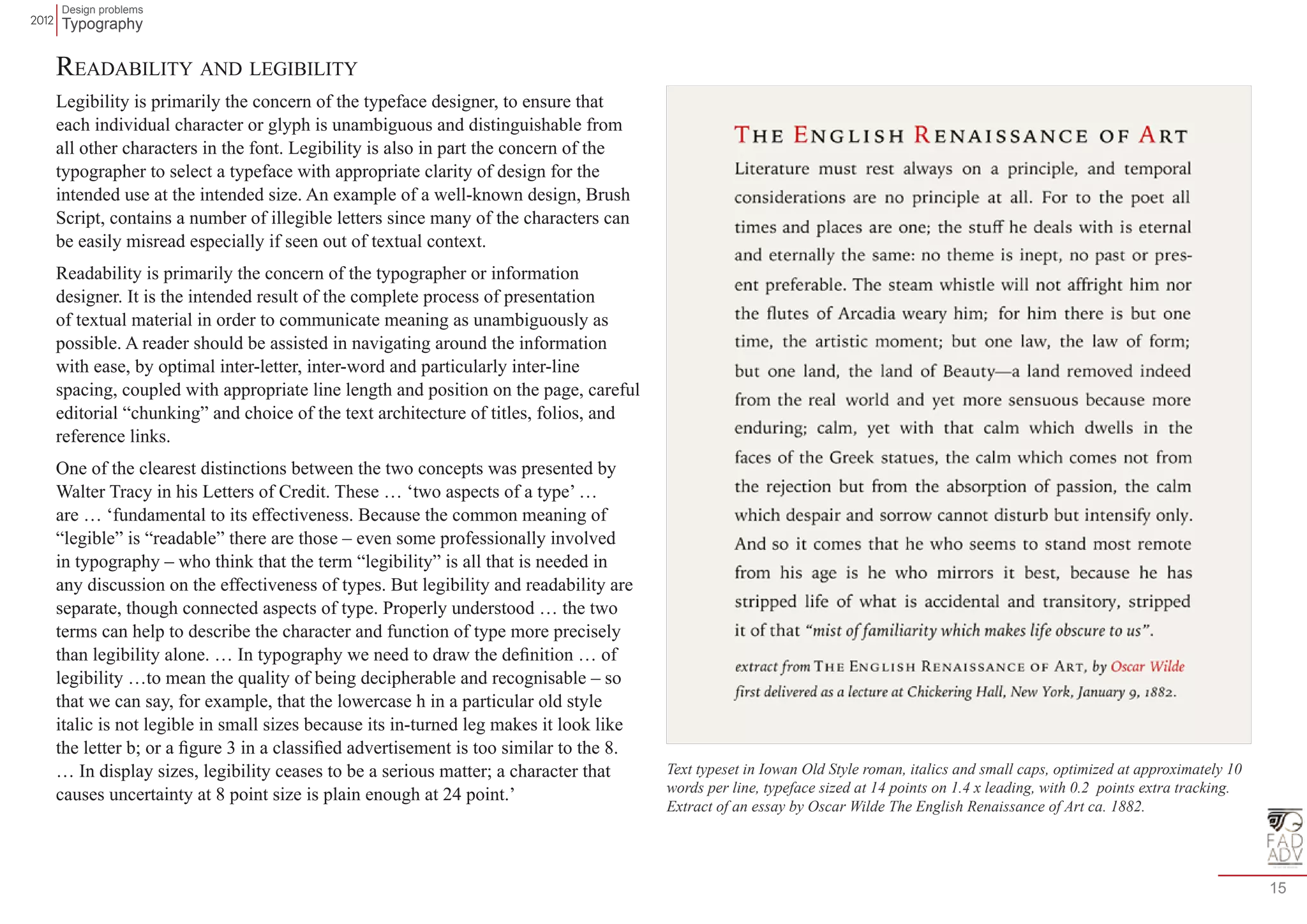 Design problems 
Typography 
15 
Readability and legibility 
Legibility is primarily the concern of the typeface designer, to ensure that 
each individual character or glyph is unambiguous and distinguishable from 
all other characters in the font. Legibility is also in part the concern of the 
typographer to select a typeface with appropriate clarity of design for the 
intended use at the intended size. An example of a well-known design, Brush 
Script, contains a number of illegible letters since many of the characters can 
be easily misread especially if seen out of textual context. 
Readability is primarily the concern of the typographer or information 
designer. It is the intended result of the complete process of presentation 
of textual material in order to communicate meaning as unambiguously as 
possible. A reader should be assisted in navigating around the information 
with ease, by optimal inter-letter, inter-word and particularly inter-line 
spacing, coupled with appropriate line length and position on the page, careful 
editorial “chunking” and choice of the text architecture of titles, folios, and 
reference links. 
One of the clearest distinctions between the two concepts was presented by 
Walter Tracy in his Letters of Credit. These … ‘two aspects of a type’ … 
are … ‘fundamental to its effectiveness. Because the common meaning of 
“legible” is “readable” there are those – even some professionally involved 
in typography – who think that the term “legibility” is all that is needed in 
any discussion on the effectiveness of types. But legibility and readability are 
separate, though connected aspects of type. Properly understood … the two 
terms can help to describe the character and function of type more precisely 
than legibility alone. … In typography we need to draw the definition … of 
legibility …to mean the quality of being decipherable and recognisable – so 
that we can say, for example, that the lowercase h in a particular old style 
italic is not legible in small sizes because its in-turned leg makes it look like 
the letter b; or a figure 3 in a classified advertisement is too similar to the 8. 
… In display sizes, legibility ceases to be a serious matter; a character that 
causes uncertainty at 8 point size is plain enough at 24 point.’ 
Text typeset in Iowan Old Style roman, italics and small caps, optimized at approximately 10 
words per line, typeface sized at 14 points on 1.4 x leading, with 0.2 points extra tracking. 
Extract of an essay by Oscar Wilde The English Renaissance of Art ca. 1882. 
 