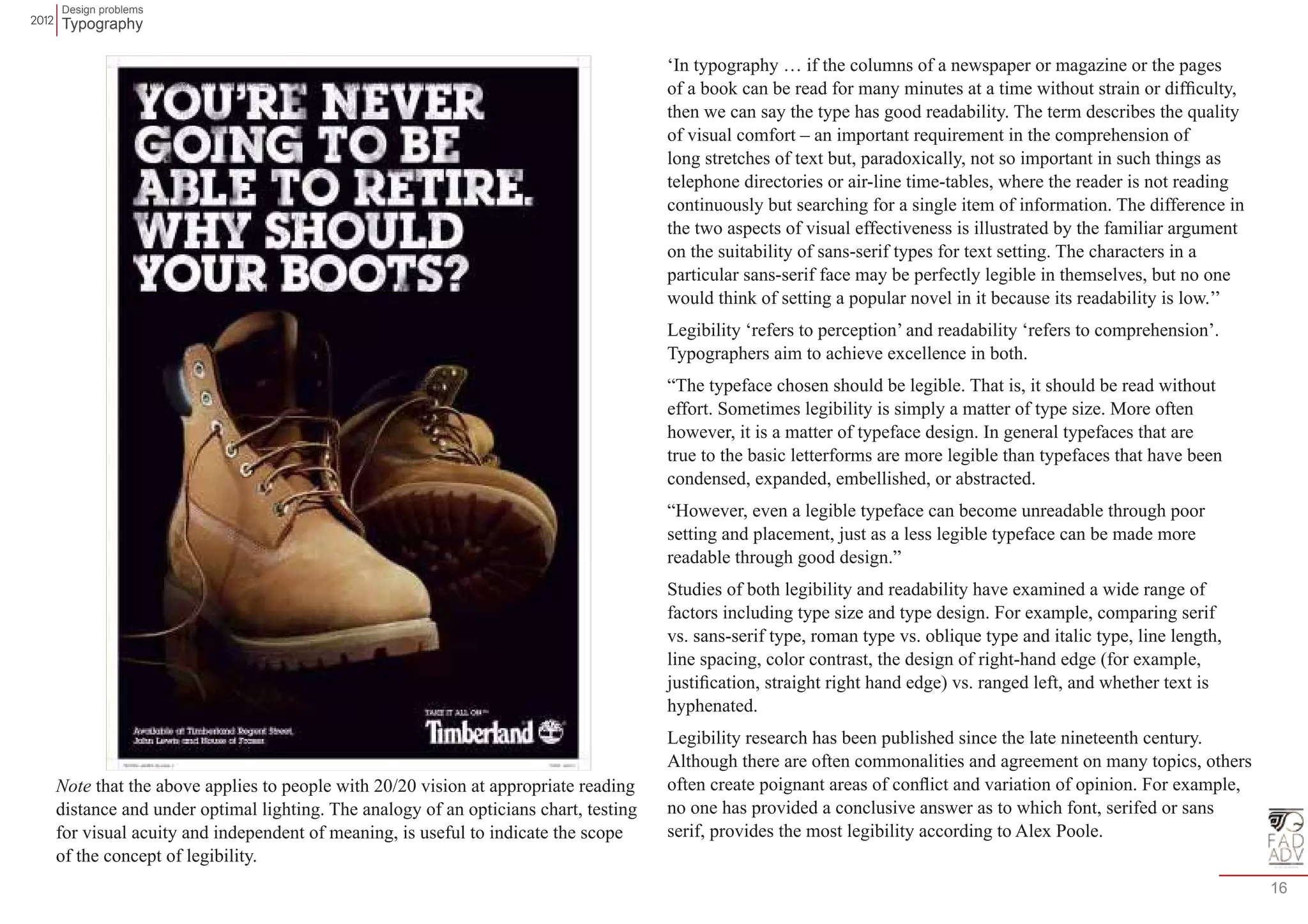 Design problems 
Typography 
16 
Note that the above applies to people with 20/20 vision at appropriate reading 
distance and under optimal lighting. The analogy of an opticians chart, testing 
for visual acuity and independent of meaning, is useful to indicate the scope 
of the concept of legibility. 
‘In typography … if the columns of a newspaper or magazine or the pages 
of a book can be read for many minutes at a time without strain or difficulty, 
then we can say the type has good readability. The term describes the quality 
of visual comfort – an important requirement in the comprehension of 
long stretches of text but, paradoxically, not so important in such things as 
telephone directories or air-line time-tables, where the reader is not reading 
continuously but searching for a single item of information. The difference in 
the two aspects of visual effectiveness is illustrated by the familiar argument 
on the suitability of sans-serif types for text setting. The characters in a 
particular sans-serif face may be perfectly legible in themselves, but no one 
would think of setting a popular novel in it because its readability is low.’’ 
Legibility ‘refers to perception’ and readability ‘refers to comprehension’. 
Typographers aim to achieve excellence in both. 
“The typeface chosen should be legible. That is, it should be read without 
effort. Sometimes legibility is simply a matter of type size. More often 
however, it is a matter of typeface design. In general typefaces that are 
true to the basic letterforms are more legible than typefaces that have been 
condensed, expanded, embellished, or abstracted. 
“However, even a legible typeface can become unreadable through poor 
setting and placement, just as a less legible typeface can be made more 
readable through good design.” 
Studies of both legibility and readability have examined a wide range of 
factors including type size and type design. For example, comparing serif 
vs. sans-serif type, roman type vs. oblique type and italic type, line length, 
line spacing, color contrast, the design of right-hand edge (for example, 
justification, straight right hand edge) vs. ranged left, and whether text is 
hyphenated. 
Legibility research has been published since the late nineteenth century. 
Although there are often commonalities and agreement on many topics, others 
often create poignant areas of conflict and variation of opinion. For example, 
no one has provided a conclusive answer as to which font, serifed or sans 
serif, provides the most legibility according to Alex Poole. 
 
