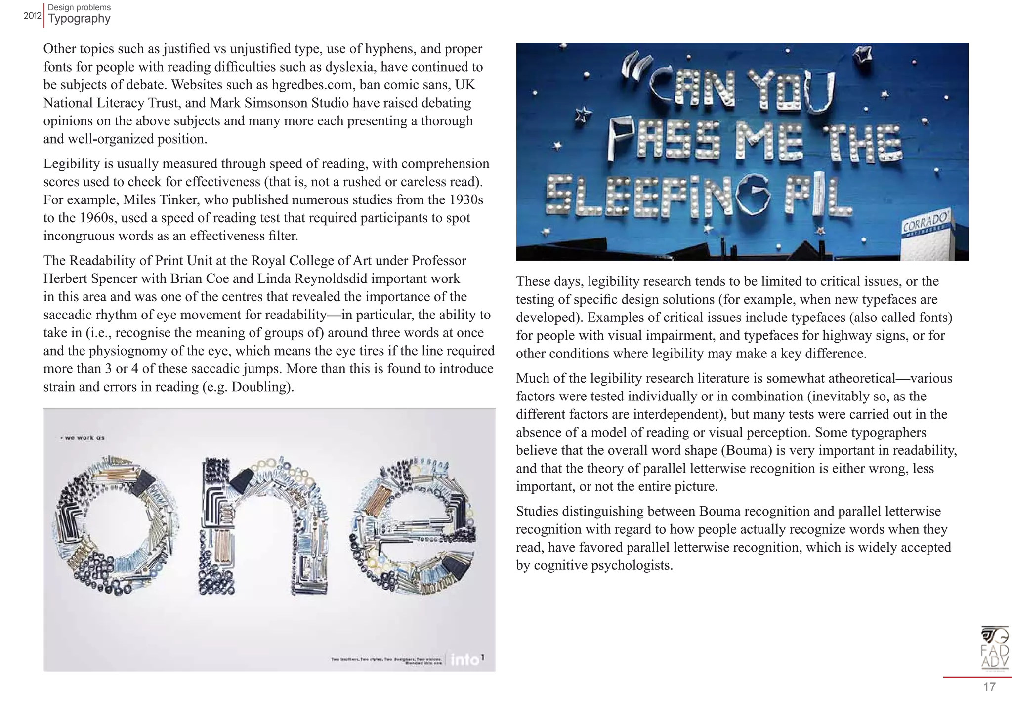 Design problems 
Typography 
17 
Other topics such as justified vs unjustified type, use of hyphens, and proper 
fonts for people with reading difficulties such as dyslexia, have continued to 
be subjects of debate. Websites such as hgredbes.com, ban comic sans, UK 
National Literacy Trust, and Mark Simsonson Studio have raised debating 
opinions on the above subjects and many more each presenting a thorough 
and well-organized position. 
Legibility is usually measured through speed of reading, with comprehension 
scores used to check for effectiveness (that is, not a rushed or careless read). 
For example, Miles Tinker, who published numerous studies from the 1930s 
to the 1960s, used a speed of reading test that required participants to spot 
incongruous words as an effectiveness filter. 
The Readability of Print Unit at the Royal College of Art under Professor 
Herbert Spencer with Brian Coe and Linda Reynoldsdid important work 
in this area and was one of the centres that revealed the importance of the 
saccadic rhythm of eye movement for readability—in particular, the ability to 
take in (i.e., recognise the meaning of groups of) around three words at once 
and the physiognomy of the eye, which means the eye tires if the line required 
more than 3 or 4 of these saccadic jumps. More than this is found to introduce 
strain and errors in reading (e.g. Doubling). 
These days, legibility research tends to be limited to critical issues, or the 
testing of specific design solutions (for example, when new typefaces are 
developed). Examples of critical issues include typefaces (also called fonts) 
for people with visual impairment, and typefaces for highway signs, or for 
other conditions where legibility may make a key difference. 
Much of the legibility research literature is somewhat atheoretical—various 
factors were tested individually or in combination (inevitably so, as the 
different factors are interdependent), but many tests were carried out in the 
absence of a model of reading or visual perception. Some typographers 
believe that the overall word shape (Bouma) is very important in readability, 
and that the theory of parallel letterwise recognition is either wrong, less 
important, or not the entire picture. 
Studies distinguishing between Bouma recognition and parallel letterwise 
recognition with regard to how people actually recognize words when they 
read, have favored parallel letterwise recognition, which is widely accepted 
by cognitive psychologists. 
 