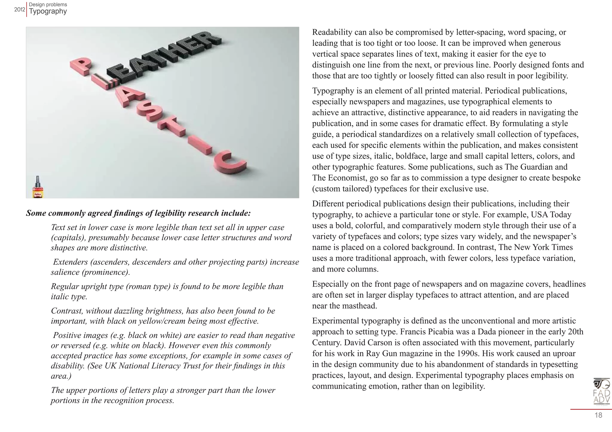 Design problems 
Typography 
18 
Some commonly agreed findings of legibility research include: 
Text set in lower case is more legible than text set all in upper case 
(capitals), presumably because lower case letter structures and word 
shapes are more distinctive. 
Extenders (ascenders, descenders and other projecting parts) increase 
salience (prominence). 
Regular upright type (roman type) is found to be more legible than 
italic type. 
Contrast, without dazzling brightness, has also been found to be 
important, with black on yellow/cream being most effective. 
Positive images (e.g. black on white) are easier to read than negative 
or reversed (e.g. white on black). However even this commonly 
accepted practice has some exceptions, for example in some cases of 
disability. (See UK National Literacy Trust for their findings in this 
area.) 
The upper portions of letters play a stronger part than the lower 
portions in the recognition process. 
Readability can also be compromised by letter-spacing, word spacing, or 
leading that is too tight or too loose. It can be improved when generous 
vertical space separates lines of text, making it easier for the eye to 
distinguish one line from the next, or previous line. Poorly designed fonts and 
those that are too tightly or loosely fitted can also result in poor legibility. 
Typography is an element of all printed material. Periodical publications, 
especially newspapers and magazines, use typographical elements to 
achieve an attractive, distinctive appearance, to aid readers in navigating the 
publication, and in some cases for dramatic effect. By formulating a style 
guide, a periodical standardizes on a relatively small collection of typefaces, 
each used for specific elements within the publication, and makes consistent 
use of type sizes, italic, boldface, large and small capital letters, colors, and 
other typographic features. Some publications, such as The Guardian and 
The Economist, go so far as to commission a type designer to create bespoke 
(custom tailored) typefaces for their exclusive use. 
Different periodical publications design their publications, including their 
typography, to achieve a particular tone or style. For example, USA Today 
uses a bold, colorful, and comparatively modern style through their use of a 
variety of typefaces and colors; type sizes vary widely, and the newspaper’s 
name is placed on a colored background. In contrast, The New York Times 
uses a more traditional approach, with fewer colors, less typeface variation, 
and more columns. 
Especially on the front page of newspapers and on magazine covers, headlines 
are often set in larger display typefaces to attract attention, and are placed 
near the masthead. 
Experimental typography is defined as the unconventional and more artistic 
approach to setting type. Francis Picabia was a Dada pioneer in the early 20th 
Century. David Carson is often associated with this movement, particularly 
for his work in Ray Gun magazine in the 1990s. His work caused an uproar 
in the design community due to his abandonment of standards in typesetting 
practices, layout, and design. Experimental typography places emphasis on 
communicating emotion, rather than on legibility. 
 