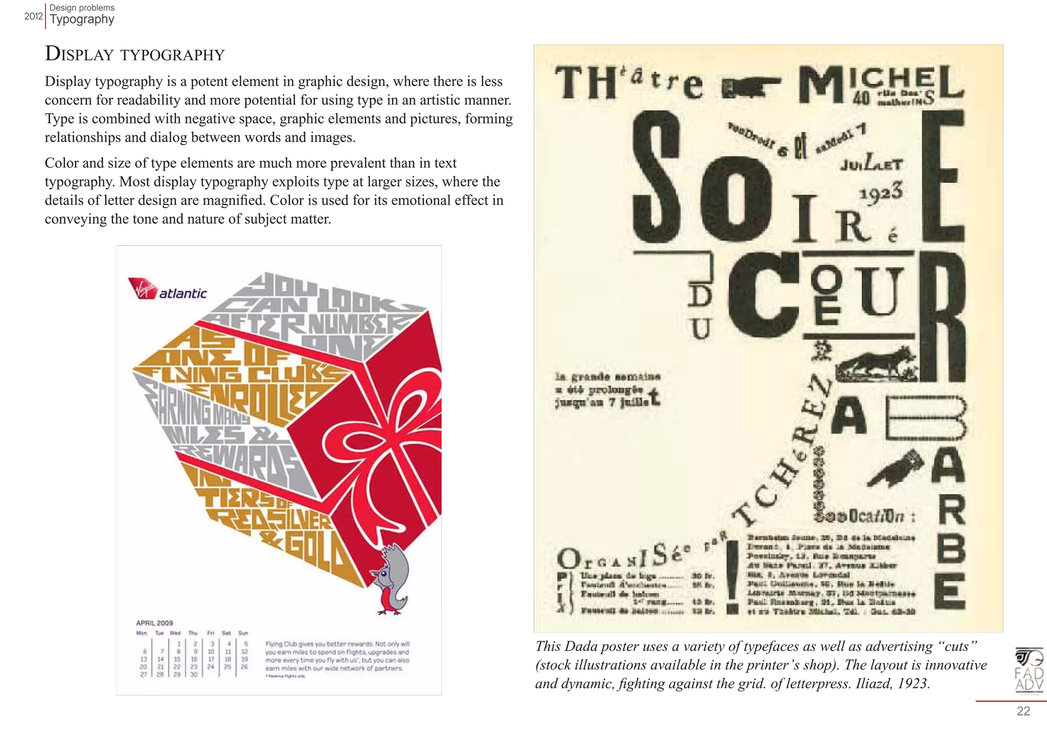 Design problems 
Typography 
22 
Display typography 
Display typography is a potent element in graphic design, where there is less 
concern for readability and more potential for using type in an artistic manner. 
Type is combined with negative space, graphic elements and pictures, forming 
relationships and dialog between words and images. 
Color and size of type elements are much more prevalent than in text 
typography. Most display typography exploits type at larger sizes, where the 
details of letter design are magnified. Color is used for its emotional effect in 
conveying the tone and nature of subject matter. 
This Dada poster uses a variety of typefaces as well as advertising “cuts” 
(stock illustrations available in the printer’s shop). The layout is innovative 
and dynamic, fighting against the grid. of letterpress. Iliazd, 1923. 
 